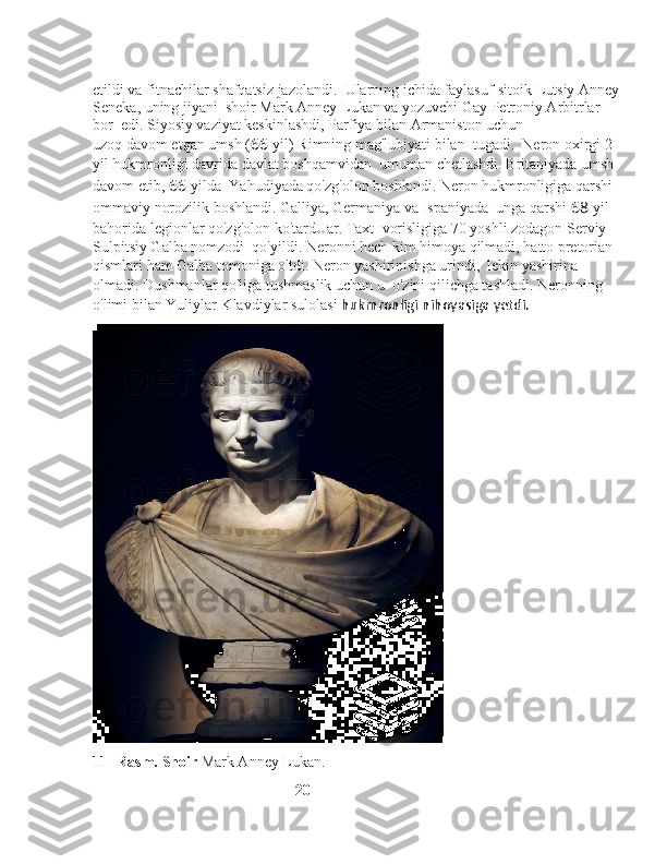 etildi va fitnachilar shafqatsiz jazolandi.    Ularning ichida faylasuf-sitoik Lutsiy Anney
Seneka, uning jiyani    shoir Mark Anney Lukan va yozuvchi Gay Petroniy Arbitrlar 
bor    edi. Siyosiy vaziyat keskinlashdi, Parfiya bilan Armaniston uchun 
uzoq davom etgan umsh ( 66 -yil) Rimning mag'lubiyati bilan    tugadi.    Neron oxirgi 2 
yil hukmronligi davrida davlat boshqamvidan    umuman chetlashdi. Britaniyada umsh 
davom etib,  66 -yilda    Yahudiyada qo'zg'olon boshlandi. Neron hukmronligiga qarshi 
ommaviy norozilik boshlandi. Galliya, Germaniya va Ispaniyada    unga qarshi  68 -yil 
bahorida legionlar qo'zg'olon ko'tardUar. Taxt    vorisligiga 70 yoshli zodagon Serviy 
Sulpitsiy Galba nomzodi    qo'yildi. Neronni hech kim himoya qilmadi, hatto pretorian   
qismlari ham Galba tomoniga o'tdi. Neron yashirinishga urindi,    lekin yashirina 
olmadi. Dushmanlar qo'liga tushmaslik uchun u    o'zini qilichga tashladi. Neronning 
o'limi bilan Yuliylar-Klavdiylar sulolasi  hukmronligi nihoyasiga yetdi.
11- Rasm. Shoir  Mark Anney Lukan.
                                                      20 