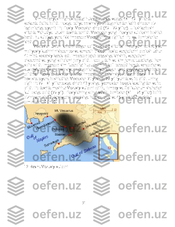           Rim imperiyasining navbatdagi hukmdori qisqa vaqtga 68—69-    yillarda 
sarkarda Galba bo'ldi. Taxtga Italiya provinsiya    zodagonlaridan kelib chiqqan o'z 
legionlariga tayanib Tit Flaviy    Vespasian chiqdi (69—79-yillar). U lashkarboshi 
sifatida Yahudiya    urushi davrida tanildi. Vespasian yangi Flaviylar sulolasini boshlab
berdi. Bu sulolaga yana ikki imperator Vespasianning o'g'illari Tit    va Domitsianlar 
kirdi. 
         Vespasian uzoqni ko'ra biladigan aqlli hukmdor sifatida    imperiyani iqtisodiy va
moliyaviy kuchini nisbatan tez va samarali    tikladi. Davlat xarajatlarini qoplash uchun
40 mlrd. sestersiy kerak    edi. Imperator tejab-tergashga kirishib, xarajatlami 
qisqartirdi va    yangi soliqlami joriy qildi. Hatto u dafn va Rim jamoa tuaetlariga    ham 
soliq soldi. Imperator Rim fuqaroligi huquqini mo'l-ko'l    tarqatdi hamda senatorlar va 
suvoriylar toifasini provinsiya    zodagonlari, boyib ketgan ozod qo'yilgan qullar bilan 
to'ldirdi.    Flaviylar davridan boshlab imperatorlar provinsiya zodagonlariga 
bevosita tayana boshladilar. Vespasian 70 yoshida 79-yil iyunida vafot qildi. Uning 
o'g'li Tit 79—81-yillar taxtga chiqib 42 yoshga    yetmasdan bezgak kasalligidan vafot 
qildi. Tit davrida mashhur Vezuviy vulqoni otilib, Pompey va GeTkulanum shaharlari
kul    ostiga qoldi (79-yil). Flaviylarning so'ngi vakili Domitsian (81— 96-yillar) bo'lib 
o'zining mutlaq hokimiyatini o'matishga harakat  qildi va 45 yoshida fitnachilar 
tomonidan o'ldirildi.
12-Rasm.  Vezuviy vulqoni
                                                           21 