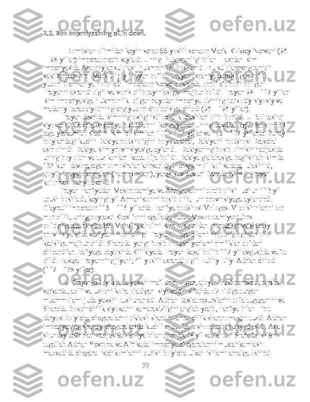 2.3. Rim imperiyasining oltin davri .
             
             Domitsian o'limidan keyin senat  66  yoshli senator Mark    Koksey Nervani (96
—98-yillar) imperator etib sayladi. Uning    hukmronligi bilan II asrdan Rim 
imperiyasida Antoniylar sulolasi    hukmronligi boshlandi. Bu sulolani eng taniqli 
vakillaridan biri    Mark Ul'piy Trayan bo‘ldi. Trayan Ispaniyada tug'ilgan bo'lib, 
yuqori Germaniya noibi edi. Imperator Nerva qo'shinda obro'-e’tiborli bo'lgan 
Trayanni asrandi o'g'il va voris qilib tayinlashga    majbur bo'ldi. Trayan 98—117-yillar
Rim imperiyasiga hukmronlik    qilgan paytdan imperiya o'zining iqtisodiy-siyosiy va 
madaniy    taraqqiyotining eng yuqori cho'qqisiga chiqdi (96—196-yillar). 
          Trayan davrida Rimning oxiigi istilochilik urushlari olib    borildi. U faol tashqi 
siyosat olib borib, imperiya hududlarini    kengaytirdi. Uning davrida legionlar soni 30 
taga yetkazildi. Kuchli    Rim qo'shinlari 101—103-yillar va 105—107-yillarda Dunay 
bo'ylaridagi kuchli Dakiya podsholigini bo'ysundirdi, Dakiyani    podshosi Detsebal 
asir olindi. Dakiya Rim yrovinsiyasiga aylandi.    Dakiyaning bosib olinishi natijasida 
uning boy oltin va tuz konlari    katta o'lja bo'ldi. Dakiya g'alabasiga bag'ishlab Rimda 
123 kun    davom etgan tomoshalar ko'rsatildi, Plebsga mo'l-ko'l sadaqa    ulashildi, 
ajoyib Trayan termalari (hammomlari), yangi suv quvuri    hamda 30 m.li Trayan 
kolonnasi bunyod etildi.
         Trayan Parfiyadan Mesopotamiya va Armanistonni tortib olish    uchun 113-yil 
urush boshladi, keyingi yil Armanistonni bosib olib,    uni provinsiyaga aylantirdi. 
G'ayratli imperator 115—116-yillarda    Parfiya podshosi Vologes IV qo'shinlarini tor-
mor qilib, uning poytaxti Ktesifonni egalladi, butun Mesopotamiyani fors 
qo'ltig'igacha bosib oldi. Mahalliy aholini Rim bosqinidan    noroziligi va sharqiy 
provinsiyalarda vaziyatni notinchligi Trayanni    legionlami Frot qirg'og'idan olib 
ketishga majbur qildi. Sharqda    yangi bosib olingan yerlami rimliklar qo'ldan 
chiqardilar. Italiyaga qaytishda Kilikiyada Trayan kasal bo'lib 117-yil avgustida vafot 
qildi. Taxtga Trayanning jiyani, 41 yoshli asrandi o'g'li Publiy Eliy    Adrian chiqdi 
(117—138-yillar). 
              U Trayanga loyiq juda yaxshi ma’lumot olgan, ajoyib    boshqamvchi, tajribali 
sarkarda, aqlli va uzoqni ko'ra oladigan    siyosatchi sifatida o'z oldiga turgan 
muammolami juda yaxshi    tushunar edi. Adrian davlat resurslarini to'la tugaganini va 
Sharqda    bosqinchilik siyosatini samarasizligini anglab yetib, Parfiya bilan    Frot 
daryosi bo'yicha chegaralarini tiklash sharti bilan tinchlik shartnomasini tuzdi. Adrian 
imperiyaning sharqiy chegaralarida kuchli mudofaa inshootlarini bunyod qildi. Ana 
shunday tadbirlar    natijasida Parfiya bilan tinchlik 44 yil saqlandi.    Sharqda ishlami 
tugallab Adrian Yevropa va Afrikada    imperiya chegaralarini mustahkamlash 
maqsadida chegara    istehkomlarini qurish bo'yicha ulkan ishlami amalga oshirdi.
                                                         22 