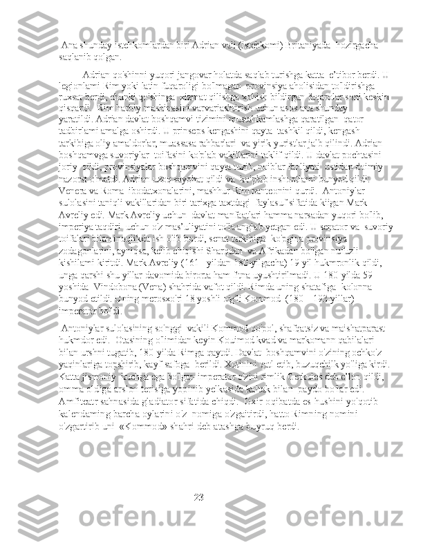  Ana shunday istehkomlardan biri Adrian vali (istehkomi) Britaniyada    hozirgacha 
saqlanib qolgan. 
          Adrian qo'shinni yuqori jangovar holatda saqlab turishga katta    e’tibor berdi. U 
legionlami Rim yoki latin fuqaroligi bo'lmagan    provinsiya aholisidan to'ldirishga 
ruxsat berdi, chunki qo'shinga    xizmat qilishga xohish bildirgan fuqarolar soni keskin 
qisqardi.    Rim harbiy mashinasini varvariashtirish uchun asos ana shunday 
yaratildi. Adrian davlat boshqamvi tizimini mustahkamlashga qaratilgan  qator 
tadbirlami amalga oshirdi. U prinseps kengashini qayta    tashkil qildi, kengash 
tarkibiga oliy amaldorlar, muassasa rahbarlari    va yirik yuristlar jalb qilindi. Adrian 
boshqamvga suvoriylar    toifasini ko'plab vakillarini taklif qildi. U davlat pochtasini 
joriy    qildi, provinsiyalar boshqamvini qayta tuzib, noiblar faoliyati    ustidan doimiy 
nazorat o'matdi. Adrian uzoq sayohat qildi va    ko'plab inshootlami bunyod qildi: 
Venera va Roma    ibodatxonalarini, mashhur Rim panteonini qurdi.    Antoniylar 
sulolasini taniqli vakillaridan biri tarixga taxtdagi    faylasuf sifatida kiigan Mark 
Avreliy edi. Mark Avreliy uchun    davlat manfaatlari hamma narsadan yuqori bo'lib, 
imperiya taqdiri    uchun o'z mas’uliyatini to'la anglab yetgan edi. U senator va    suvoriy
toifalari bilan inoqlikda ish olib bordi, senat tarkibiga    ko'pgina provinsiya 
zodagonlarini, ayniqsa, kelib chiqishi Sharqdan    va Afrikadan bo'lgan nufuzli 
kishilami kiritdi. Mark Avreliy (161-    yildan 180-yilgacha) 19 yil hukmronlik qildi, 
unga qarshi shu yillar davomida birorta ham fitna uyushtirilmadi. U 180-yilda 59 
yoshida    Vindobona (Vena) shahrida vafot qildi. Rimda uning shatafiga    kolonna 
bunyod etildi. Uning merosxo'ri 18 yoshli o'g'li Kommod    (180—193-yillar) 
imperator bo'ldi.
 Antoniylar sulolasining so'nggi    vakili Kommod qo'pol, shafqatsiz va maishatparast 
hukmdor edi.    Otasining o'limidan keyin Kouimod kvad va markomann qabilalari 
bilan urshni tugatib, 180-yilda Rimga qaytdi. Davlat    boshqamvini o'zining ochko'z 
yaqinlariga topshirib, kayf-safoga    berildi. Xotinini qatl etib, buzuqchilk yo'liga kirdi. 
Katta jismoniy    kuchga ega bo'lgan imperator o'zini rimlik Gerkules deb e’lon  qildi, 
omma oldiga arslon terisiga yopinib yelkasida kaltak bilan    paydo bo'lar edi. 
Amfiteatr sahnasida gladiator sifatida chiqdi.    Oxir-oqibatda es-hushini yo'qotib 
kalendaming barcha oylarini o'z    nomiga o'zgaitirdi, hatto Rimning nomini 
o'zgartirib uni    «Kommod» shahri deb atashga buyruq berdi.
                                                      23 