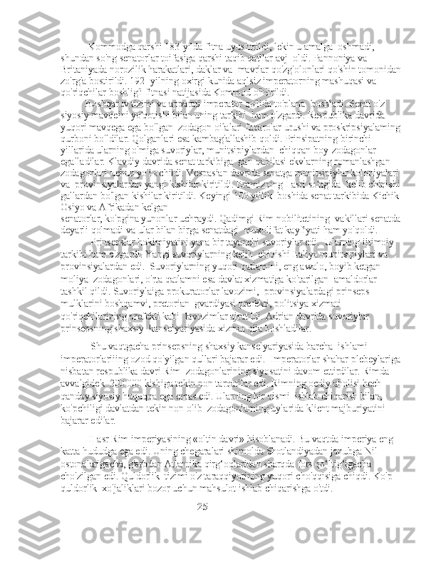            Kommodga qarshi 183-yilda fitna uyushtrildi, lekin u amalga    oshmadi, 
shundan so'ng senatorlar toifasiga qarshi taqib qatllar avj    oldi. Pannoniya va 
Britaniyada norozilik harakatlari, daklar va    mavrlar qo'zg'olonlari qo'shin tomonidan 
zo'rg'a bostirildi. 192- yilning oxirgi kunida aqlsiz imperatorning mashuqasi va   
qo'riqchilar boshlig'i fitnasi natijasida Kommod o'ldirildi. 
          Boshqaruv tizimi va apparati imperator qo'lida to'plana    boshladi. Senat o'z 
siyosiy mavqeini yo'qotishi bilan uning tarkibi    ham o'zgardi. Respublika davrida 
yuqori mavqega ega bo'lgan    zodagon oilalari fuqarolar urushi va proskripsiyalaming 
qurboni bo'ldilar. Qolganlari esa kambag'allashib qoldi. Prinsipatning birinchi 
yillarida ularning o'miga suvoriylar, munitsipiylardan    chiqqan boy-zodagonlar 
egalladilar. Klavdiy davrida senat tarkibiga    gall qabilasi ekvlarning romanlashgan 
zodagonlari uchun yo'l ochildi. Vespasian davrida senatga munitsipiylar koloniyalari 
va    provinsiyalardan yangi kishilar kiritildi. Eramizning I asri so'ngida    kelib chiqishi 
gallardan bo'lgan kishilar kiritildi. Keyingi 100 yillik    boshida senat tarkibida Kichik 
Osiyo va Afrikadan kelgan 
senatorlar, ko'pgina yunonlar uchraydi. Qadimgi Rim nobilitetining    vakillari senatda 
deyarli qolmadi va ular bilan birga senatdagi    muxolifat kayfiyati ham yo'qoldi.
            Prinsepslar hokimiyatini yana bir tayanchi suvoriylar edi.    Ularning ijtimoiy 
tarkibi ham o'zgardi. Yangi suvoriylarning kelib    chiqishi Italiya munitsipiylari va 
provinsiyalardan edi.    Suvoriylarning yuqori qatlamini, eng awalo, boyib ketgan 
moliya    zodagonlari, o'rta qatlamni esa davlat xizmatiga ko'tarilgan    amaldorlar 
tashkil qildi. Suvoriylaiga prokuratorlar lavozimi,    provinsiyalardagi prinseps 
mulklarini boshqamvi, pretorian    gvardiyasi prefekti, politsiya xizmati 
qo'riqchilarining prefekti kabi    lavozimlar ajratildi. Adrian davrida suvoriylar 
prinsepsning shaxsiy    kanselyariyasida xizmat qila boshladilar. 
             Shu vaqtgacha prinsepsning shaxsiy kanselyariyasida barcha    ishlami 
imperatorlariiing ozod qo'yilgan qullari bajarar edi.    Imperatorlar shahar plebeylariga 
nisbatan respublika davri Rim    zodagonlarining siyosatini davom ettirdilar. Rimda 
avvalgidek    200 000 kishiga tekin non tarqatilar edi. Rimning ocdiy aholisi   hech 
qanday siyosiy huquqqa ega emas edi. Ularning bir qismi    ishlab chiqarish bilan, 
ko'pchiligi davlatdan tekin non olib    zodagonlaming uylarida klient majburiyatini 
bajarar edilar.
           II asr Rim imperiyasining «oltin davri» hisoblanadi. Bu vaqtda imperiya eng 
katta hududga ega edi. Uning chegaralari shimolda Shotlandiyadan janubga Nil 
ostonalarigacha, g'arbdan Atlantika qirg‘oqlaridan sharqda fors qo‘ltig‘igacha 
cho'zilgan edi. Quldorlik  tizimi o'z taraqqiyotining yuqori cho'qqisiga chiqdi. Ko'p 
quldorlik  xo'jaliklari bozor uchun mahsulot ishlab chiqarishga o'tdi. 
                                                      25 