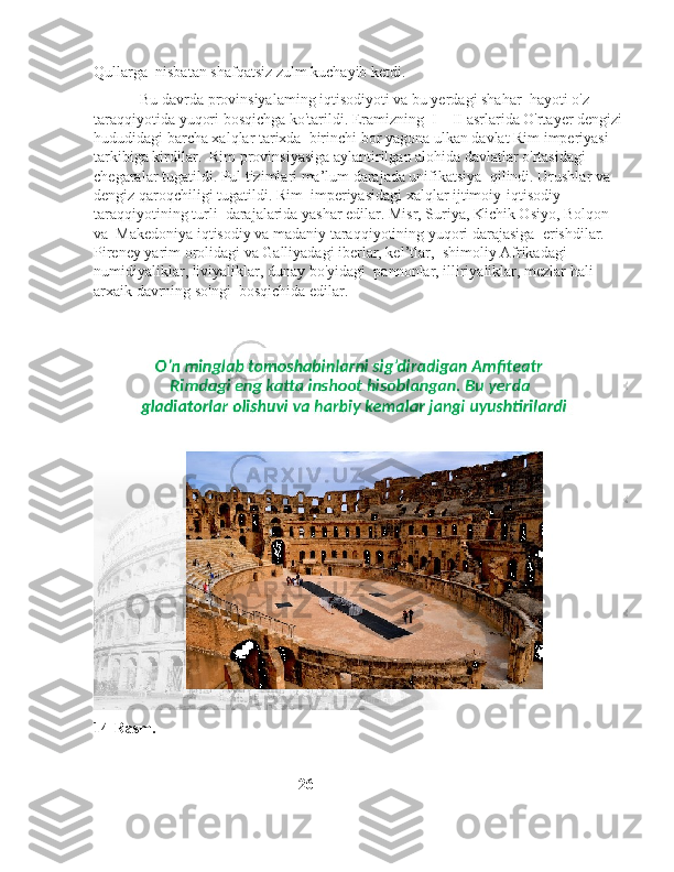 Qullarga  nisbatan shafqatsiz zulm kuchayib ketdi.
            Bu davrda provinsiyalaming iqtisodiyoti va bu yerdagi shahar    hayoti o'z 
taraqqiyotida yuqori bosqichga ko'tarildi. Eramizning    I—II asrlarida O'rtayer dengizi 
hududidagi barcha xalqlar tarixda    birinchi bor yagona ulkan davlat Rim imperiyasi 
tarkibiga kirdilar.    Rim provinsiyasiga aylantirilgan alohida davlatlar o'rtasidagi   
chegaralar tugatildi. Pul tizimlari ma’lum darajada unifikatsiya    qilindi. Urushlar va 
dengiz qaroqchiligi tugatildi. Rim    imperiyasidagi xalqlar ijtimoiy-iqtisodiy 
taraqqiyotining turli    darajalarida yashar edilar. Misr, Suriya, Kichik Osiyo, Bolqon 
va    Makedoniya iqtisodiy va madaniy taraqqiyotining yuqori darajasiga    erishdilar. 
Pireney yarim orolidagi va Galliyadagi iberlar, kel’tlar,    shimoliy Afrikadagi 
numidiyaliklar, liviyaliklar, dunay bo'yidagi    pannonlar, illiriyaliklar, mezlar hali 
arxaik davrning so'ngi    bosqichida edilar.
14-Rasm.
                                                     26 