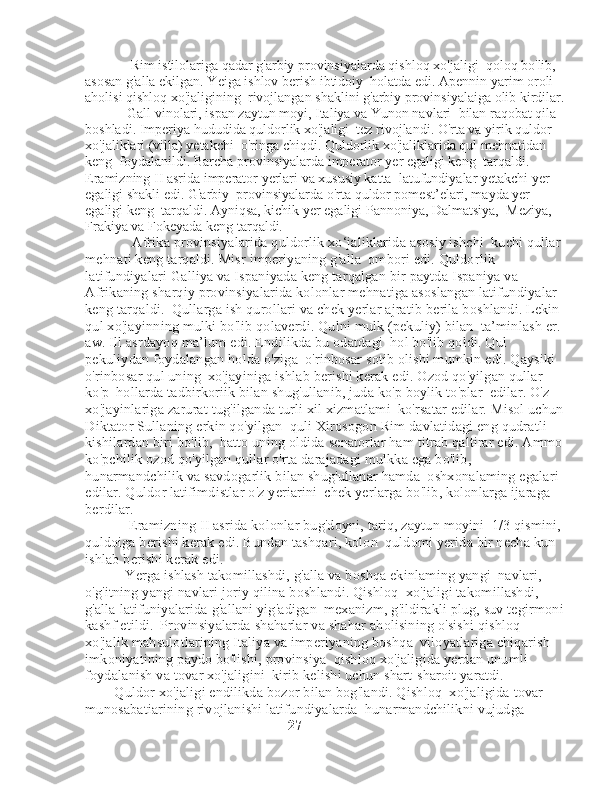              Rim istilolariga qadar g'arbiy provinsiyalarda qishloq xo'jaligi    qoloq bo'lib, 
asosan g'alla ekilgan. Yeiga ishlov berish ibtidoiy    holatda edi. Apennin yarim oroli 
aholisi qishloq xo'jaligining    rivojlangan shaklini g'arbiy provinsiyalaiga olib kirdilar. 
            Gall vinolari, ispan zaytun moyi, Italiya va Yunon navlari    bilan raqobat qila 
boshladi. Imperiya hududida quldorlik xo'jaligi    tez rivojlandi. O'rta va yirik quldor 
xo'jaliklari (villa) yetakchi    o'ringa chiqdi. Quldorlik xo'jaliklarida qul mehnatidan 
keng    foydalanildi. Barcha provinsiyalarda imperator yer egaligi keng    tarqaldi. 
Eramizning II asrida imperator yerlari va xususiy katta    latufundiyalar yetakchi yer 
egaligi shakli edi. G'arbiy    provinsiyalarda o'rta quldor pomest’elari, mayda yer 
egaligi keng    tarqaldi. Ayniqsa, kichik yer egaligi Pannoniya, Dalmatsiya,    Meziya, 
Frakiya va Fokeyada keng tarqaldi.
             Afrika provinsiyalarida quldorlik xo‘jaliklarida asosiy ishchi    kuchi qullar 
mehnati keng tarqaldi. Misr imperiyaning g'alla    ombori edi. Quldorlik 
latifundiyalari Galliya va Ispaniyada keng tarqalgan bir paytda Ispaniya va 
Afrikaning sharqiy provinsiyalarida kolonlar mehnatiga asoslangan latifundiyalar 
keng tarqaldi.    Qullarga ish qurollari va chek yerlar ajratib berila boshlandi. Lekin   
qul xo'jayinning mulki bo'lib qolaverdi. Qulni mulk (pekuliy) bilan    ta’minlash er. 
aw. Ill asrdayoq ma’lum edi. Endilikda bu odatdagi    hol bo'lib qoldi. Qul 
pekuliydan foydalangan holda o'ziga    o'rinbosar sotib olishi mumkin edi. Qaysiki 
o'rinbosar qul uning    xo'jayiniga ishlab berishi kerak edi. Ozod qo'yilgan qullar 
ko'p    hollarda tadbirkoriik bilan shug'ullanib, juda ko'p boylik to'plar    edilar. O'z 
xo'jayinlariga zarurat tug'ilganda turli xil xizmatlami    ko'rsatar edilar. Misol uchun 
Diktator Sullaning erkin qo'yilgan    quli Xirosogon Rim davlatidagi eng qudratli 
kishilardan biri bo'lib,    hatto uning oldida senatorlar ham titrab qaltirar edi. Ammo 
ko'pchilik ozod qo'yilgan qullar o'rta darajadagi mulkka ega bo'lib, 
hunarmandchilik va savdogarlik bilan shug'ullanar hamda    oshxonalaming egalari 
edilar. Quldor latifimdistlar o'z yeriarini    chek yerlarga bo'lib, kolonlarga ijaraga 
berdilar.
            Eramizning II asrida kolonlar bug'doyni, tariq, zaytun moyini    1/3 qismini, 
quldoiga berishi kerak edi. Bundan tashqari, kolon    quldomi yerida bir necha kun 
ishlab berishi kerak edi. 
           Yerga ishlash takomillashdi, g'alla va boshqa ekinlaming yangi    navlari, 
o'g'itning yangi navlari joriy qilina boshlandi. Qishloq    xo'jaligi takomillashdi, 
g'alla latifuniyalarida g'allani yig'adigan    mexanizm, g'ildirakli plug, suv tegirmoni 
kashf etildi.    Provinsiyalarda shaharlar va shahar aholisining o'sishi qishloq 
xo'jalik mahsulotlarining Italiya va imperiyaning boshqa    viloyatlariga chiqarish 
imkoniyatining paydo bo'lishi, provinsiya    qishloq xo'jaligida yerdan unumli 
foydalanish va tovar xo'jaligini    kirib kelishi uchun shart-sharoit yaratdi. 
        Quldor xo'jaligi endilikda bozor bilan bog'landi. Qishloq    xo'jaligida tovar 
munosabatiarining rivojlanishi latifundiyalarda    hunarmandchilikni vujudga 
                                                         27 