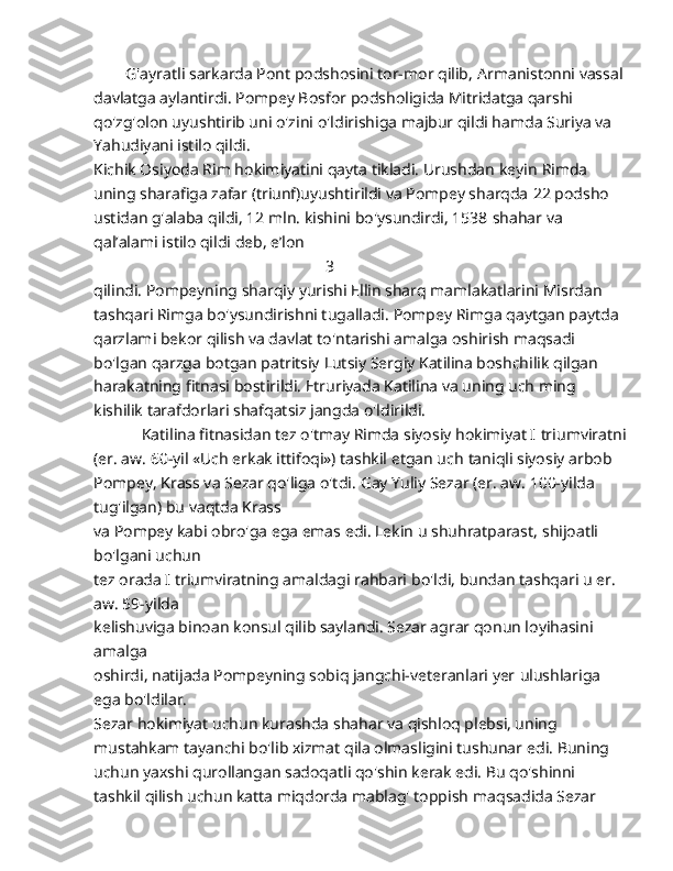         G'ayratli sarkarda Pont podshosini tor-mor qilib,   Armanistonni vassal
davlatga aylantirdi. Pompey Bosfor   podsholigida Mitridatga qarshi 
qo'zg'olon uyushtirib uni o'zini   o'ldirishiga majbur qildi hamda Suriya va 
Yahudiyani istilo qildi.
Kichik Osiyoda Rim hokimiyatini qayta tikladi. Urushdan keyin   Rimda 
uning sharafiga zafar (triunf)uyushtirildi va Pompey sharqda   22 podsho 
ustidan g'alaba qildi, 12 mln. kishini bo'ysundirdi, 1538   shahar va 
qal’alami istilo qildi deb, e’lon 
                                                           3
qilindi. Pompeyning   sharqiy yurishi Ellin sharq mamlakatlarini Misrdan 
tashqari Rimga   bo'ysundirishni tugalladi.   Pompey Rimga qaytgan paytda 
qarzlami bekor qilish va davlat   to'ntarishi amalga oshirish maqsadi 
bo'lgan qarzga botgan patritsiy   Lutsiy Sergiy Katilina boshchilik qilgan 
harakatning fitnasi   bostirildi. Etruriyada Katilina va uning uch ming 
kishilik   tarafdorlari shafqatsiz jangda o'ldirildi.
            Katilina fitnasidan tez o'tmay Rimda siyosiy hokimiyat I   triumviratni
(er. aw. 60-yil «Uch erkak ittifoqi») tashkil etgan uch   taniqli siyosiy arbob 
Pompey, Krass va Sezar qo'liga o'tdi.   Gay Yuliy Sezar (er. aw. 100-yilda 
tug'ilgan) bu vaqtda Krass
va Pompey kabi obro'ga ega emas edi. Lekin u shuhratparast,   shijoatli 
bo'lgani uchun 
tez orada I triumviratning amaldagi rahbari   bo'ldi, bundan tashqari u er. 
aw. 59-yilda 
kelishuviga binoan   konsul qilib saylandi. Sezar agrar qonun loyihasini 
amalga
oshirdi, natijada Pompeyning sobiq jangchi-veteranlari yer   ulushlariga 
ega bo'ldilar.
Sezar hokimiyat uchun kurashda shahar va qishloq plebsi,   uning 
mustahkam tayanchi bo'lib xizmat qila olmasligini tushunar   edi. Buning 
uchun yaxshi qurollangan sadoqatli qo'shin kerak edi. Bu qo'shinni 
tashkil qilish uchun katta miqdorda mablag' toppish   maqsadida Sezar  