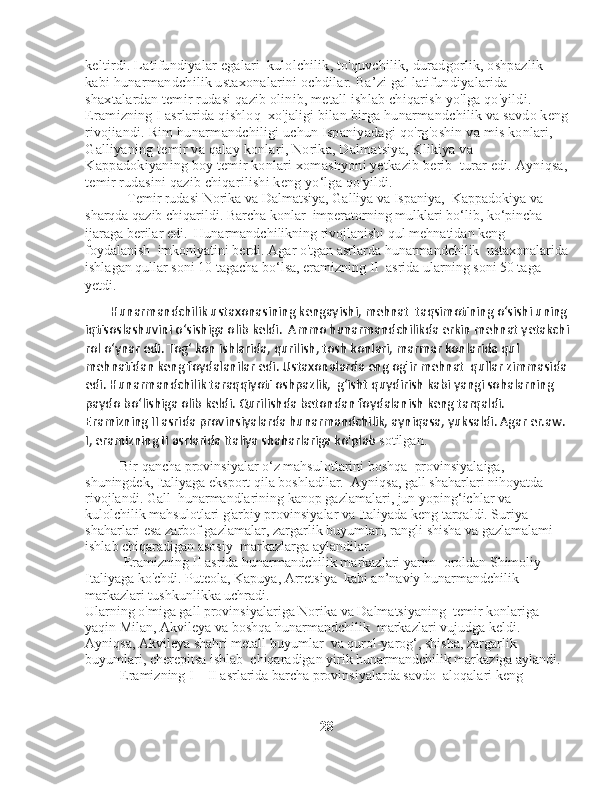 keltirdi. Latifundiyalar egalari    kulolchilik, to'quvchilik, duradgorlik, oshpazlik 
kabi hunarmandchilik ustaxonalarini ochdilar. Ba’zi gal latifundiyalarida 
shaxtalardan temir rudasi qazib olinib, metall ishlab chiqarish yo'lga qo'yildi. 
Eramizning I asrlarida qishloq    xo'jaligi bilan birga hunarmandchilik va savdo keng
rivojiandi. Rim hunarmandchiligi uchun Ispaniyadagi qo'rg'oshin va mis konlari,  
Galliyaning temir va qalay konlari, Norika, Dalmatsiya, Klikiya va 
Kappadokiyaning boy temir konlari xomashyoni yetkazib berib    turar edi. Ayniqsa,
temir rudasini qazib chiqarilishi keng yo‘lga qo'yildi.
             Temir rudasi Norika va Dalmatsiya, Galliya va Ispaniya,    Kappadokiya va 
sharqda qazib chiqarildi.  Barcha konlar    imperatorning mulklari bo‘lib, ko‘pincha 
ijaraga berilar edi.    Hunarmandchilikning rivojlanishi qul mehnatidan keng 
foydalanish    imkoniyatini berdi. Agar o'tgan asrlarda hunarmandchilik    ustaxonalarida
ishlagan qullar soni 10 tagacha bo‘lsa, eramizning II    asrida ularning soni 50 taga 
yetdi. 
        Hunarmandchilik ustaxonasining kengayishi, mehnat  taqsimotining o‘sishi uning
iqtisoslashuvini o‘sishiga olib keldi.  Ammo hunarmandchilikda erkin mehnat yetakchi
rol o‘ynar edi. Tog‘ kon ishlarida, qurilish, tosh konlari, marmar konlarida qul 
mehnatidan keng foydalanilar edi. Ustaxonalarda eng og'ir mehnat  qullar zimmasida
edi. Hunarmandchilik taraqqiyoti oshpazlik,  g‘isht quydirish kabi yangi sohalarning 
paydo bo‘lishiga olib keldi. Qurilishda betondan foydalanish keng tarqaldi. 
Eramizning II asrida provinsiyalarda hunarmandchilik, ayniqasa, yuksaldi. Agar er.aw. 
I, eramizning II asrlarida Italiya shaharlariga ko'plab  sotilgan. 
          Bir qancha provinsiyalar o‘z mahsulotlarini boshqa    provinsiyalaiga, 
shuningdek, Italiyaga eksport qila boshladilar.    Ayniqsa, gall shaharlari nihoyatda 
rivojlandi. Gall    hunarmandlarining kanop gazlamalari, jun yoping‘ichlar va 
kulolchilik mahsulotlari g'arbiy provinsiyalar va Italiyada keng tarqaldi. Suriya 
shaharlari esa zarbof gazlamalar, zargarlik buyumlari, rangli shisha va gazlamalami 
ishlab chiqaradigan asosiy    markazlarga aylandilar.
             Eramizning II asrida hunarmandchilik markazlari yarim    oroldan Shimoliy 
Italiyaga ko'chdi. Puteola, Kapuya, Arretsiya    kabi an’naviy hunarmandchilik 
markazlari tushkunlikka uchradi. 
Ularning o'miga gall provinsiyalariga Norika va Dalmatsiyaning    temir konlariga 
yaqin Milan, Akvileya va boshqa hunarmandchilik    markazlari vujudga keldi. 
Ayniqsa, Akvileya shahri metall buyumlar    va qurol-yarog‘, shisha, zargarlik 
buyumlari, cherepitsa ishlab    chiqaradigan yirik hunarmandchilik markaziga aylandi. 
          Eramizning I—II asrlarida barcha provinsiyalarda savdo    aloqalari keng 
                                                                    28 