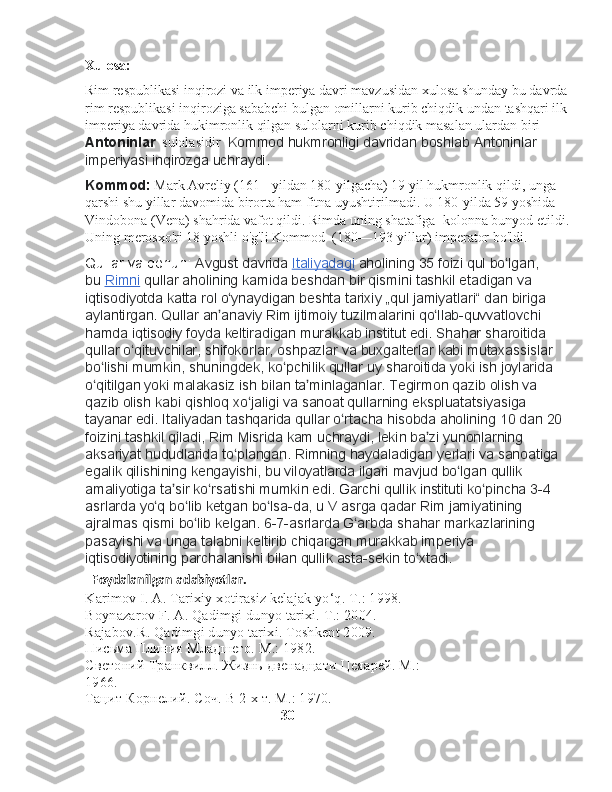 Xulosa:
Rim respublikasi inqirozi va ilk imperiya davri mavzusidan xulosa shunday bu davrda
rim respublikasi inqiroziga sababchi bulgan omillarni kurib chiqdik undan tashqari ilk
imperiya davrida hukimronlik qilgan sulolarni kurib chiqdik masalan ulardan biri 
Antoninlar   sulolasidir   Kommod	 hukmronligi	 davridan	 boshlab	 Antoninlar	 
imperiyasi	
 inqirozga	 uchraydi.
Kommod:  Mark Avreliy (161-    yildan 180-yilgacha) 19 yil hukmronlik qildi, unga 
qarshi shu yillar davomida birorta ham fitna uyushtirilmadi. U 180-yilda 59 yoshida   
Vindobona (Vena) shahrida vafot qildi. Rimda uning shatafiga    kolonna bunyod etildi.
Uning merosxo'ri 18 yoshli o'g'li Kommod    (180—193-yillar) imperator bo'ldi.
Qullar	
 va	 qonun :	  Avgust	 davrida   Italiyadagi   aholining	 35	 foizi	 qul	 bo lgan,	 	ʻ
bu   Rimni   qullar	
 aholining	 kamida	 beshdan	 bir	 qismini	 tashkil	 etadigan	 va	 
iqtisodiyotda	
 katta	 rol	 o ynaydigan	 beshta	 tarixiy	 „qul	 jamiyatlari“	 dan	 biriga	 	ʻ
aylantirgan.	
 Qullar	 an anaviy	 Rim	 ijtimoiy	 tuzilmalarini	 qo llab-quvvatlovchi	 	ʼ ʻ
hamda	
 iqtisodiy	 foyda	 keltiradigan	 murakkab	 institut	 edi.	 Shahar	 sharoitida	 
qullar	
 o qituvchilar,	 shifokorlar,	 oshpazlar	 va	 buxgalterlar	 kabi	 mutaxassislar	 	ʻ
bo lishi
 mumkin,	 shuningdek,	 ko pchilik	 qullar	 uy	 sharoitida	 yoki	 ish	 joylarida	 	ʻ ʻ
o qitilgan	
 yoki	 malakasiz	 ish	 bilan	 ta minlaganlar.	 Tegirmon	 qazib	 olish	 va	 	ʻ ʼ
qazib	
 olish	 kabi	 qishloq	 xo jaligi	 va	 sanoat	 qullarning	 ekspluatatsiyasiga	 	ʻ
tayanar	
 edi.	 Italiyadan	 tashqarida	 qullar	 o rtacha	 hisobda	 aholining	 10	 dan	 20	 	ʻ
foizini	
 tashkil	 qiladi,	 Rim	 Misrida	 kam	 uchraydi,	 lekin	 ba zi	 yunonlarning	 	ʼ
aksariyat	
 hududlarida	 to plangan.	 Rimning	 haydaladigan	 yerlari	 va	 sanoatiga	 	ʻ
egalik	
 qilishining	 kengayishi,	 bu	 viloyatlarda	 ilgari	 mavjud	 bo lgan	 qullik	 	ʻ
amaliyotiga	
 ta sir	 ko rsatishi	 mumkin	 edi.	 Garchi	 qullik	 instituti	 ko pincha	 3-4	 	ʼ ʻ ʻ
asrlarda	
 yo q	 bo lib	 ketgan	 bo lsa-da,	 u V asrga	 qadar	 Rim	 jamiyatining	 	ʻ ʻ ʻ
ajralmas	
 qismi	 bo lib	 kelgan.	 6-7-asrlarda	 G arbda	 shahar	 markazlarining	 	ʻ ʻ
pasayishi	
 va	 unga	 talabni	 keltirib	 chiqargan	 murakkab	 imperiya	 
iqtisodiyotining	
 parchalanishi	 bilan	 qullik	 asta-sekin	 to xtadi.	ʻ
   Foydalanilgan adabiyotlar.
Karimov I. A. Tarixiy xotirasiz kelajak yo‘q.  Т .: 1998. 
Boynazarov F. A. Qadimgi dunyo tarixi.  Т .: 2004. 
Rajabov.R. Qadimgi dunyo tarixi. Toshkent 2009.
Письма Плиния Младшего. М.: 1982. 
Светоний Транквилл. Жизнь двенадцати Цеяарей. М.: 
1966. 
Тацит Корнелий. Соч. В 2-х т. М.: 1970. 
                                                        30 