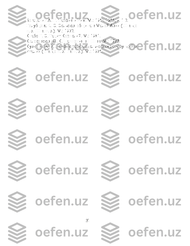Богацанин А. Г. Парфия и Рим. М.: 1960-1966, ч. 1-2. 
Голубцова Е. С. Сельская община в Малой Азии (III в. до 
н. э.-Ш в. н. э.). М.: 1972. 
Кнабе Г. С. Тацит Корнелий. М.: 1981. 
Колосовская Ю. К. Паннония в I-III вв. М.: 1973. 
Кузищин В. И. Генезис рабовладельческих латифундий в 
Италии (II в. до н. э.-I в. н. э.). М.: 1976.
                                                     31 