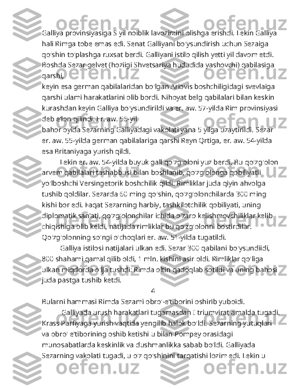 Galliya provinsiyasiga S yil noiblik lavozimini   olishga erishdi. Lekin Galliya 
hali Rimga tobe emas edi. Senat   Galliyani bo'ysundirish uchun Sezaiga 
qo'shin to'plashga ruxsat   berdi. Galliyani istilo qilish yetti yil davom etdi. 
Boshda Sezar   gelvet (hoziigi Shvetsariya hududida yashovchi) qabilasiga 
qarshi,
keyin esa german qabilalaridan bo'lgan Ariovis boshchiligidagi   svevlaiga 
qarshi ulami harakatlarini olib bordi. Nihoyat belg   qabilalari bilan keskin 
kurashdan keyin Galliya bo'ysundirildi va er.   aw. 57-yilda Rim provinsiyasi 
deb e’lon qilindi. Er. aw. 56-yil
bahor oyida Sezarning Galliyadagi vakolati yana 5 yilga uzaytirildi.   Sezar 
er. aw. 55-yilda german qabilalariga qarshi Reyn Qrtiga, er.   aw. 54-yilda 
esa Britaniyaga yurish qildi.
           Lekin er. aw. 54-yilda buyuk gall qo'zg'oloni yuz berdi. Bu   qo'zg'olon
arvem qabilalari tashabbusi bilan boshlanib,   qo'zg'olonga qobiliyatli 
yo'lboshchi Versingetorik boshchilik qildi.   Rimliklar juda qiyin ahvolga 
tushib qoldilar. Sezarda 60 ming   qo'shin, qo'zg'olonchilarda 300 ming 
kishi bor edi. Faqat   Sezarning harbiy, tashkilotchilik qobiliyati, uning 
diplomatik san’ati, qo'zg'olonchilar ichida o'zaro kelishmovchiliklar kelib  
chiqishiga olib keldi, natijada rimliklar bu qo'zg'olonni bostirdilar.  
Qo'zg'olonning so'ngi o'choqlari er. aw. 51-yilda tugatildi.
            Galliya istilosi natijalari ulkan edi. Sezar 300 qabilani   bo'ysundiidi, 
800 shahami qamal qilib oldi, 1 mln. kishini asir   oldi. Rimliklar qo'liga 
ulkan miqdorda o'lja tushdi: Rimda oltin   qadoqlab sotildi va uning bahosi 
juda pastga tushib ketdi. 
                                                             4
Bularni hammasi Rimda Sezami obro'-e’tiborini oshirib yuboidi.  
            Galliyada urush harakatlari tugamasdan I triumvirat amalda   tugadi.
Krass Parfiyaga yurish vaqtida yengilib halok bo'ldi.   Sezarning yutuqlari 
va obro' e’tiborining oshib ketishi u bilan   Pompey orasidagi 
munosabatlarda keskinlik va dushmanlikka sabab   bo'ldi. Galliyada 
Sezarning vakolati tugadi, u o'z qo'shinini   tarqatishi lozim edi. Lekin u  