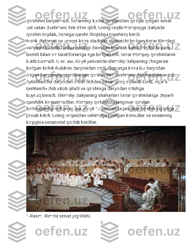 qo'shinni tarqatmadi. Sezarning   kuchli qo'shinidan qo'iqib qolgan senat 
uni vatan dushmani deb   e’lon qildi. Uning raqibi Pompeyga Italiyada 
qo'shin to'plab,   Sezaiga qarshi chiqishga topshiriq berdi.
Nozik diplomat va uzoqni ko'ra oladigan siyosatchi bo'lgan   Sezar Rimdagi
vaziyatni kuzatib Galliya noibligi davridan boshlab   katta miqdorda pora 
berish bilan o'z tarafdoriariga ega bo'lgan edi. Sezar Pompey qo'shinlarini
kutib turmadi. U er. aw. 49-yil   yanvarida shimoliy Italiyaning chegarasi 
bo'lgan kichik Rubikon   daryosidan o'tdi. Qonunga ko'ra bu daryodan 
o'tgan har qanday qurollangan qo'shin Rim dushmani deb hisoblanar edi.
Aytishlaricha daryodan o'tish oldidan Sezar uzoq o'ylanib turib,   «qur’a 
tashlandi» deb xitob qiladi va qo'shinga daryodan o'tishga
buyruq beradi. Shimoliy Italiyaning shaharlari Sezar qo'shinlariga   deyarli 
qarshilik ko'rsatmadilar. Pompey qo'l ostida jangovar   qo'shin 
bo'lmaganligi uchun er. aw. 49-yil 17-yanvarida janubga   qo'shin yig'ishga 
jo'nab ketdi. Uning orqasidan vahimaga tushgan   konsullar va senatning 
ko'pgina senatorial qochib ketdilar.
1-Rasm. Rimda senat  y ig’ilishi.
                                                                   5 