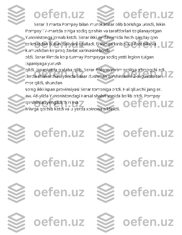         Sezar 3 marta Pompey bilan muzokaralar olib borishga urindi,   lekin 
Pompey 17-martda o'ziga sodiq qo'shin va tarafdorlari   to'planayotgan 
Yunonistonga jo'nab ketdi. Sezar ikki oy davomida   hech qanday qon 
to'kmasdan butun Italiyani egalladi. U Rimga   kirib 5000 funt tilla va 
kumushdan ko'proq davlat xazinasini bosib
oldi. Sezar Rimda ko'p turmay Pompeyga sodiq yetti legion   tuigan 
Ispaniyaga yurush 
qildi. Ispaniyada g'alaba qilib, Sezar   Bolqon yarim oroliga o'tmoqchi edi. 
Ilerda shaharchasi yonida   Sezar dushman qo'shinlarini 2-avgustda tor-
mor qildi, shundan  
so'ng ikki ispan provinsiyasi Sezar tomoniga o'tdi. Hal qiluvchi   jang er. 
aw. 48-yilda Yunonistondagi Farsal shahri yonida bo'lib   o'tdi. Pompey 
qo'shinlari yengildi, o'zi esa 
Misrga qochib ketdi va   u yerda xoinona o'ldirildi.
     