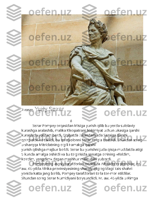 2-rasm.  Yuliy Sezar  
 
                                                                                6
            Sezar Pompey orqasidan Misiga yurish qilib bu yerda sulolaviy 
kurashga aralashib, malika Kleopatrani hokimiyat uchun ukasiga qarshi 
kurashida yordam berdi. Oqibatda Iskandariyada Sezaiga qarshi 
qo'zg'olon ko'tarildi, bu qo'zg'olonni Sezar zo'ig'a bostirdi. Shundan so'ng
u sharqqa Mitridatning o'g'li Famakga qarshi
yurish qilishga majbur bo'ldi. Sezar bu yurishni juda qisqa muddatda atigi
5 kunda amalga oshirdi va bu to'g'risida senatga o'zining «Keldim, 
ko'rdim, yengdim» degan mashhur maktubini yubordi.
             Pompeyning asosiy tarafdorlari endilikda Afrikada to'plandilar. Er. 
aw. 46-yilda Afrika provinsiyasining sharqiy qiig'og'idagi Tais shahri 
yonida katta jang bo'lib, Pompey tarafdorlari to'la tor-mor etildilar. 
Shundan so'ng Sezar Numidiyani bo'ysundiidi. Er. aw. 46-yilda u Rimga  