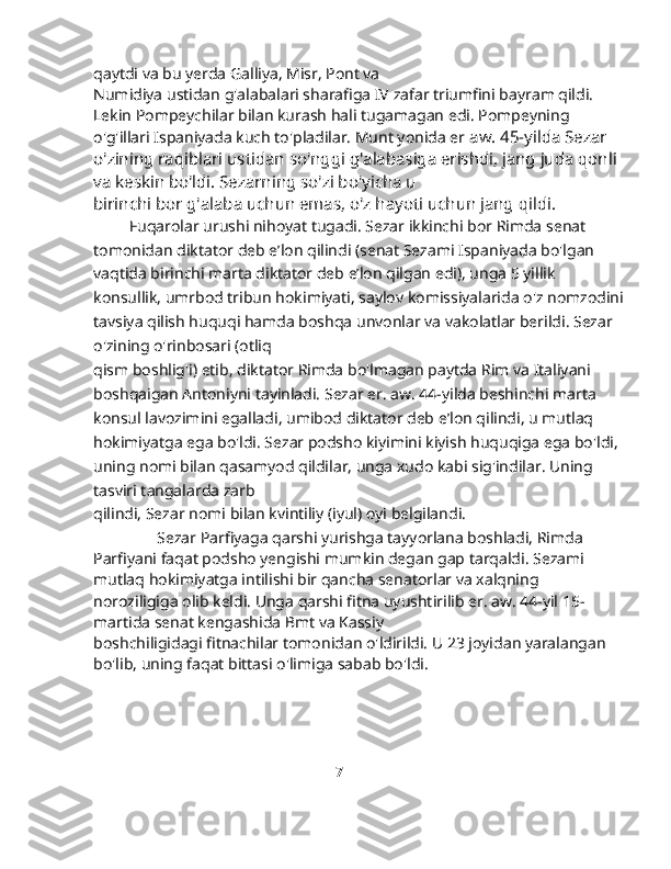 qaytdi va bu yerda Galliya, Misr, Pont va
Numidiya ustidan g'alabalari sharafiga IV zafar triumfini bayram qildi. 
Lekin Pompeychilar bilan kurash hali tugamagan edi. Pompeyning 
o'g'illari Ispaniyada kuch to'pladilar. Munt yonida er  aw. 45-yilda Sezar 
o'zining raqiblari ustidan so'nggi g'alabasiga erishdi, jang juda qonli 
va keskin bo'ldi. Sezarning so'zi bo'yicha u
birinchi bor g'alaba uchun emas, o'z hayoti uchun jang qildi.
         Fuqarolar urushi nihoyat tugadi. Sezar ikkinchi bor Rimda senat 
tomonidan diktator deb e’lon qilindi (senat Sezami Ispaniyada bo'lgan 
vaqtida birinchi marta diktator deb e’lon qilgan edi), unga 5 yillik 
konsullik, umrbod tribun hokimiyati, saylov komissiyalarida o'z nomzodini
tavsiya qilish huquqi hamda boshqa unvonlar va vakolatlar berildi. Sezar 
o'zining o'rinbosari (otliq
qism boshlig'i) etib, diktator Rimda bo'lmagan paytda Rim va Italiyani 
boshqaigan Antoniyni tayinladi. Sezar er. aw. 44-yilda beshinchi marta 
konsul lavozimini egalladi, umibod diktator deb e’lon qilindi, u mutlaq 
hokimiyatga ega bo'ldi. Sezar podsho kiyimini kiyish huquqiga ega bo'ldi, 
uning nomi bilan qasamyod qildilar, unga xudo kabi sig'indilar. Uning 
tasviri tangalarda zarb
qilindi, Sezar nomi bilan kvintiliy (iyul) oyi belgilandi.
                Sezar Parfiyaga qarshi yurishga tayyorlana boshladi, Rimda 
Parfiyani faqat podsho yengishi mumkin degan gap tarqaldi. Sezami 
mutlaq hokimiyatga intilishi bir qancha senatorlar va xalqning 
noroziligiga olib keldi. Unga qarshi fitna uyushtirilib er. aw. 44-yil 15-
martida senat kengashida Bmt va Kassiy
boshchiligidagi fitnachilar tomonidan o'ldirildi. U 23 joyidan yaralangan 
bo'lib, uning faqat bittasi o'limiga sabab bo'ldi.
        
                                              
                                                                                          7 