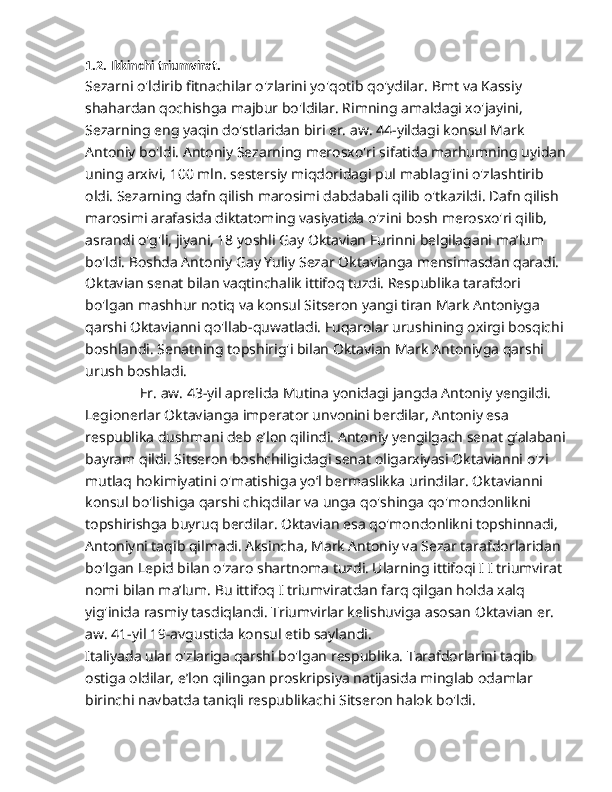 1.2. Ikkinchi triumvirat.
Sezarni o'ldirib fitnachilar o'zlarini yo'qotib qo'ydilar.  Bmt va Kassiy 
shahardan qochishga majbur bo'ldilar. Rimning amaldagi xo'jayini, 
Sezarning eng yaqin do'stlaridan biri er. aw. 44-yildagi konsul Mark 
Antoniy bo'ldi. Antoniy Sezarning merosxo'ri sifatida marhumning uyidan
uning arxivi,  100  mln. sestersiy miqdoridagi pul mablag'ini o'zlashtirib 
oldi. Sezarning dafn qilish marosimi dabdabali qilib o'tkazildi. Dafn qilish 
marosimi arafasida diktatoming vasiyatida o'zini bosh merosxo'ri qilib, 
asrandi o'g'li, jiyani, 18 yoshli Gay Oktavian Furinni belgilagani ma’lum 
bo'ldi. Boshda Antoniy Gay Yuliy Sezar Oktavianga mensimasdan qaradi. 
Oktavian senat bilan vaqtinchalik ittifoq tuzdi. Respublika tarafdori 
bo'lgan mashhur notiq va konsul Sitseron yangi tiran Mark Antoniyga 
qarshi Oktavianni qo'llab-quwatladi. Fuqarolar urushining oxirgi bosqichi 
boshlandi. Senatning topshirig'i bilan Oktavian Mark Antoniyga qarshi 
urush boshladi.
               Er. aw. 43-yil aprelida Mutina yonidagi jangda Antoniy yengildi. 
Legionerlar Oktavianga imperator unvonini berdilar, Antoniy esa 
respublika dushmani deb e’lon qilindi. Antoniy yengilgach senat g‘alabani
bayram qildi. Sitseron boshchiligidagi senat oligarxiyasi Oktavianni o'zi 
mutlaq hokimiyatini o'matishiga yo‘l bermaslikka urindilar. Oktavianni 
konsul bo'lishiga qarshi chiqdilar va unga qo'shinga qo'mondonlikni 
topshirishga buyruq berdilar. Oktavian esa qo'mondonlikni topshinnadi, 
Antoniyni taqib qilmadi. Aksincha, Mark Antoniy va Sezar tarafdorlaridan 
bo'lgan Lepid bilan o'zaro shartnoma tuzdi. Ularning ittifoqi I I triumvirat 
nomi bilan ma’lum. Bu ittifoq I triumviratdan farq qilgan holda xalq 
yig'inida rasmiy tasdiqlandi. Triumvirlar kelishuviga asosan Oktavian er. 
aw. 41-yil 19-avgustida konsul etib saylandi.
Italiyada ular o'zlariga qarshi bo'lgan respublika. Tarafdorlarini taqib 
ostiga oldilar, e’lon qilingan proskripsiya natijasida minglab odamlar 
birinchi navbatda taniqli respublikachi Sitseron halok bo'ldi. 