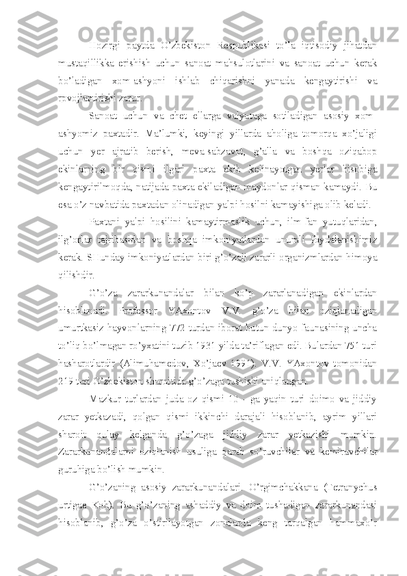 Hozirgi   paytda   O’zbekiston   Respublikasi   to’la   iqtisodiy   jihatdan
mustaqillikka   erishish   uchun   sanoat   mahsulotlarini   va   sanoat   uchun   kerak
bo’ladigan   xom-ashyoni   ishlab   chiqarishni   yanada   kengaytirishi   va
rpvojlantirishi zarur.
Sanoat   uchun   va   chet   ellarga   valyutaga   sotiladigan   asosiy   xom-
ashyomiz   paxtadir.   Ma’lumki,   keyingi   yillarda   aholiga   tomorqa   xo’jaligi
uchun   yer   ajratib   berish,   meva-sabzavot,   g’alla   va   boshqa   oziqabop
ekinlarning   bir   qismi   ilgari   paxta   ekib   kelinayotgan   yerlar   hisobiga
kengaytirilmoqda, natijada paxta ekiladigan maydonlar qisman kamaydi. Bu
esa o’z navbatida paxtadan olinadigan yalpi hosilni kamayishiga olib keladi.
Paxtani   yalpi   hosilini   kamaytirmaslik   uchun,   ilm-fan   yutuqlaridan,
ilg’orlar   tajribasidan   va   boshqa   imkoniyatlardan   unumli   foydalanishimiz
kerak. SHunday imkoniyatlardan biri g’o’zaii zararli organizmlardan himoya
qilishdir.
G’o’za   zararkunandalar   bilan   ko’p   zararlanadigan   ekinlardan
hisoblanadi.   Professor   YAxontov   V.V.   g’o’za   bilan   oziqlanadigan
umurtkasiz hayvonlarning 772 turdan iborat butun dunyo faunasining uncha
to’liq bo’lmagan ro’yxatini tuzib 1931 yilda ta’riflagan edi. Bulardan 751 turi
hasharotlardir   (Alimuhamedov,   Xo’jaev   1991).   V.V.   YAxontov   tomonidan
219 turi O’zbekiston sharoitida g’o’zaga tushishi aniqlangan.
Mazkur   turlardan   juda   oz   qismi   10   -   ga   yaqin   turi   doimo   va   jiddiy
zarar   yetkazadi,   qolgan   qismi   ikkinchi   darajali   hisoblanib,   ayrim   yillari
sharoit   qulay   kelganda   g’o’zaga   jiddiy   zarar   yetkazishi   mumkin.
Zararkunandalarni   oziqlan i sh   usuliga   qarab   so’ruvchilar   va   kemiruvchilar
guruhiga bo’lish mumkin.
G’o’zaning   asosiy   zararkunandalari.   O’rgimchakkana   (Tetranychus
urtigae   Koh).   Bu   g’o’zaning   ashaddiy   va   doim   tushadigan   zararkunandasi
hisoblanib,   g’o’za   o’stirilayotgan   zonalarda   keng   tarqalgan   hammaxo’r 