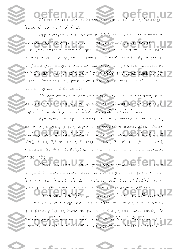 G’o’zaning   kasalliklarini   kamaytirish   uchun   albatta   uyg’unlashgan
kurash chorasini qo’llash shart.
Uygunlashgan   kurash   sistemasi.   G’o’zani   hozirgi   zamon   talablari
darajasida   uyg’unlashgan   usulda   himoya   qilish   faqat   yuqori   barqaror   mo’l
hosil   yetishtirishdan   iborat   bo’libgina     qolmay,   balki   biosfera   uchun   xavfli
bulmasligi  va  iqtisodiy  jihatdan  samarali  bo’lmog’i  lozimdir.  Ayrim  paytlar
uyg’unlashgan   himoya   qilishda   agrotexnik   va   biologik   kurash   usullarini   va
mahalliy entomofaglar faoliyatidan keng foydalanishni taqazo etadi, bundan
tashqari   feromonlardan,   genetik   va   kimyoviy   usullardan   o’z   o’rnini   topib
oqilona foydalana olish lozimdir.
G’o’zani   zararkunandalardan   himoya   qilishda   ogohlantiruvchi,   ya’ni
zararkunandalarni   ommaviy   kupayishini   oldini   oluvchi   va   zararkunandalar
paydo bo’lgandan keyin uni qirib tashlovchi tadbirlarga bo’linadi.
Agrotexnik,   biologik,   genetik   usullar   ko’pincha   oldini   oluvchi,
entomofaglar   tabiiy   populyatsiyalarni   ko’paytirishga   xizmat   qiladi.   Bunda
quyidagi   preparatlardan   foydalanish   mumkin:   ambush,     25   %   k.e.   (0,6-0,8
l/ga),   detsis,   2,5   %   k.e.   (0,6   l/ga),   fozalon,   35   %   k.e .   (3,0-3,5   l/ga),
sumitsidin, 20 %   k.e. (0,8 l/ga) kabi preparatlardan birini qo’llash maqsadga
muvofiqdir.
G’o’za   shiralariga,   trips   va   qandalalarga   qarshi   esa   birinchi   ishlov
o’rgimchakkanaga   ishlatilgan   preparatlardan   biri   ya’ni   antio   yoki   fosfamid,
keyingisi esa ripkord, (0,2 l/ga), rivokurt, sumitsidin (0,5-0,7 l/ga) kabi yangi
sintetik piretroidli preparatlardan birini ishlatish maqsadga muvofiqdir.
G’o’za   kasalliklari   (vilt,   gommoz,   ildiz   ch i rish)   ga   qarshi   kurashda
bugungi kunda, asosan agrotexnik tadbirlar keng qo’llaniladi, Bunda o’simlik
qoldiqlarini   yo’qotish,   kuzda   chuqur   shudgorlash,   yaxob   suvini   berish,   o’z
vaqtida   yagonalash,   qator   oralariga   ishlov   berish,   chigitni   tigam   yoki
branotok   preparatlari   bilan   dorilab   ekish,   paxta-beda   almashlab   ekish   kabi 