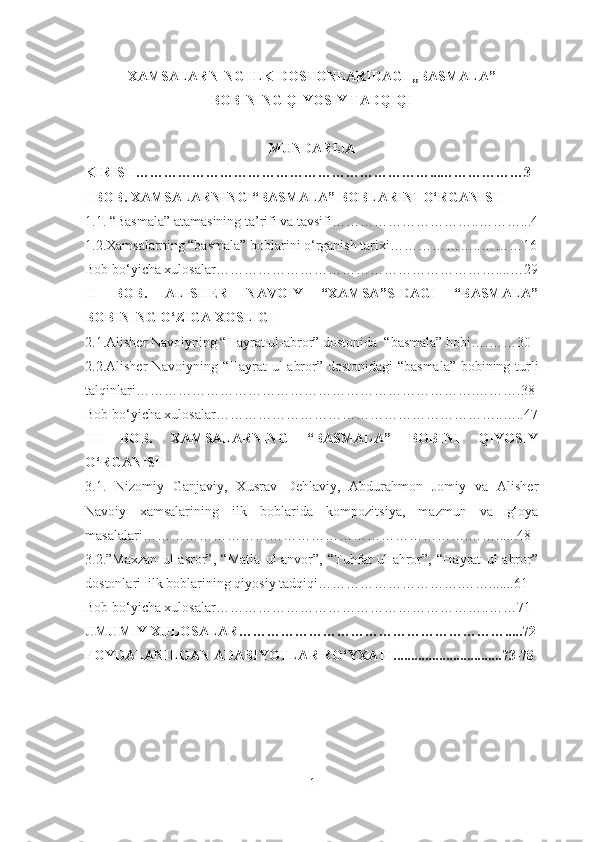 XAMSALARNING ILK DOSTONLARIDAGI ,,BASMALA”
BOBINING QIYOSIY TADQIQI
MUNDARIJA
KIRISH………………………………………………………...………………3
I BOB.  XAMSALARNING “BASMALA” BOBLARINI O‘RGANISH
1.1. “Basmala” atamasining ta’rifi va tavsifi…………………………..………...4
1.2.Xamsalarning “basmala” boblarini o‘rganish tarixi………………..………16
Bob bo‘yicha xulosalar……………………………………………………....…29
II   BOB.   ALISHER   NAVOIY   “XAMSA”SIDAGI   “BASMALA”
BOBINING O‘ZIGA XOSLIGI
2.1.Alisher Navoiyning “Hayrat ul-abror” dostonida  “basmala” bobi….……30
2.2.Alisher Navoiyning “Hayrat ul-abror” dostonidagi  “basmala” bobining turli
talqinlari……………………………………………………………….……….38
Bob bo‘yicha xulosalar……………………………………………………..…..47
III   BOB.   XAMSALARNING   “BASMALA”   BOBINI   QIYOSIY
O‘RGANISH
3.1.   Nizomiy   Ganjaviy,   Xusrav   Dehlaviy,   Abdurahmon   Jomiy   va   Alisher
Navoiy   xamsalarining   ilk   boblarida   kompozitsiya,   mazmun   va   g‘oya
masalalari…………………………………………………………….……......48
3.2.”Maxzan   ul-asror”,   “Matla   ul-anvor”,   “Tuhfat   ul-ahror”,   “Hayrat   ul-abror”
dostonlari  ilk boblarining qiyosiy tadqiqi………………………….…….......61
Bob bo‘yicha xulosalar…………………………………………………..……71
UMUMIY XULOSALAR………………………………………………….....72
FOYDALANILGAN ADABIYOTLAR RO‘ YXATI...............................73-78
1 