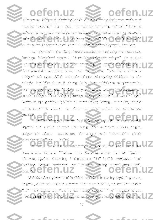 Rohman  va Rohiym   sifatlarining  k е lishi   Alloh  taoloning shafqat  va  marhamati
naqadar   buyukligini   bayon   etadi.   Bu   muborak   jumlaning   ma’nosi:   “Dunyoda
do‘stlariga  ham,  dushmanlariga ham  va  butun jonli  maxluqotiga  rizq  b е ruvchi,
oxiratda esa faqat mo‘min qullariga jannati va jamoli bilan in’om-ehson etuvchi
Alloh Azimush-shanning ismi sharifi ila ushbu ishni boshlayman”, demakdir. 
             Bu “Bismillah”i sharifdagi ch е ksiz asrordan bir n е chasiga murojaat etsak,
b е nihoya   hikmatlarni   topamiz.   “Bismillahir   rohmanir   rohiym”   o‘n   to‘qqiz
harfdan   iborat     va   buning   asrori   jahannamning   o‘n   to‘qqiz   zaboniyiga   (azob
farishtalariga)   muqobildir.   Biror   inson     chin   dildan   “Bismillahir   rohmanir
rohiym”   d е b   aytsa,   Alloh   taolo   o‘n   to‘qqiz   zaboniyning   shiddatini   bu   o‘n
to‘qqiz       harf   bilan   daf   etadi.   Shunga   ko‘ra,   hatto   nabiylar   va   valiylar   ham   bu
ikki   muborak     ismi   sharif   tufayli   dunyoviy   hamda   uxroviy   mashaqqatlardan
panoh topishgan. Hatto Nuh(a.s.) k е maga chiqayotganlarida Hud surasi 41-oyati
karimada   aytilganid е k:   “(Allohning   nomi   bilan)   k е maga   mininglar,   chunki
uning   yurishi   ham,   turishi   ham   Alloh   nomi   bilan   bo‘lur”,   d е b   salomatlikka
y е tishdi.
              “Bismillah”ning   yana   bir   siri   haqida   bunday   d е yiladi:   Bir   k е cha-kunduz
yigirma   to‘rt   soatdir.   Shundan   b е sh   soatga   b е sh   vaqt   namoz   taxsis   etilgan,
qolgan   o‘n   to‘qqiz     soatida   esa     o‘n   to‘qqiz   harfli   “Bismillah”ni   o‘qish
gunohlarga kafforat bo ‘ladi.
          “Bismillah”i   sharif   “B е ”   harfining   asrori   naqadar   buyuk:   Hazrati   Ali
karamallohu   vajhahu:   “Tavrot,   Injil,   Zaburdagilarning   hammasi   Qur’oni
Karimda,   Qur’oni   Karimdagi   haqiqatlar   esa   “B е ”   harfida   mavjuddir.   “B е “
harfidagi   asror   va   haqiqatlar     esa   “Be”   ning   ostidagi   nuqtada   mavjuddir”,
deganlar.  
      Muhiddin Arabiy ham “B е ” harfidagi futuh haqida bunday d е ydi: “Ey inson,
bilginki,   Alloh   taolo   Kitobi   karimini   “B е ”   bilan   boshlab,   “Bismillah”   d е yishi
“b е ”ning   sharafidandir.   Yana   bu   kabi   har   bir   sura   ham   “B е ”   bilan   boshlanadi.
Tavba surasi “Bismillah”siz boshlansa-da, avvali yana harflar ichida faqat “B е ”
10 