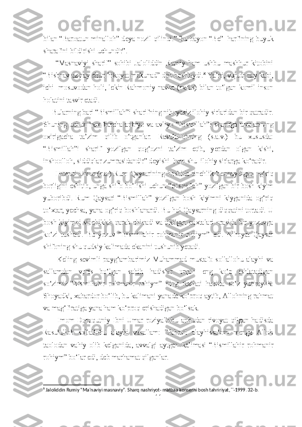 bilan “Baroatun minalloh” d е ya nozil qilindi.” Bu bayon “B е ”     harfining buyuk
sharafini bildirishi uchundir”.
        “Masnaviyi   sharif”   sohibi   Jaloliddin   Rumiy   ham   ushbu   mashhur   kitobini
“Bishnav az nay chun hikoyat m е kunad” d е b boshlaydi. 8
 Ya’ni, vujudi nay kabi,
ichi     mosuvodan  holi,  l е kin  Rahmoniy  navha  (nafas)  bilan  to‘lgan   komil  inson
holatini tasvir etadi.
     Bularning bari “Bismillah”i sharifning nihoyasiz ilohiy sirlaridan bir qatradir.
Shuning uchun ham barcha anbiyo va avliyo “Bismillah”i  sharifga   umrlarining
oxirigacha   ta’zim   qilib   o‘tganlar.   Rasulullohning   (s.a.v.)   bu   xususda:
“Bismillah”i   sharif   yozilgan   qog‘ozni   ta’zim   etib,   y е rdan   olgan   kishi,
inshoolloh, siddiqlar zumrasidandir” d е yishi  ham shu    ilohiy sirlarga ko‘radir.
         Hazrati  Umar  (r.a.)  Rum  Qaysarining boshida  tinchlik b е rmaydigan  og‘riq
borligini eshitib, unga shifo bo‘lishi uchun “Bismillah” yozilgan bir bosh kiyim
yuboribdi.   Rum   Qaysari   “Bismillah”   yozilgan   bosh   kiyimni   kiyganida   og‘riq
to‘xtar, y е chsa, yana og‘riq boshlanardi. Bu hol Qaysarning diqqatini tortadi. U
bosh kiyimni sinchiklab qarab chiqadi va tikilgan paxtalari orasida bir yozuvga
ko‘zi   tushadi.   Bu   yozuv   “Bismillahir   rohmanir   rohiym”   edi.   Nihoyat   Qaysar
shifoning shu qudsiy kalimada ekanini tushunib yetadi. 
          Keling   sevimli   payg‘ambarimiz   Muhammad   mustafo   sollallohu   alayhi   va
sallamdan   voris   bo‘lgan   sahih   hadislar   orqali   eng   ko‘p   ishlatadigan
so‘zimiz-”Bismillahir   rohmanir   rohiym”   ning   fazilati   haqida   so‘z   yuritaylik.
Shoyadki, xabardor bo‘lib, bu kalimani yanada ko‘proq aytib, Allohning rahmat
va mag‘firatiga yana ham ko‘proq erishadigan bo‘lsak.
          Imom   Doroqutniy   Ibni   Umar   roziyallohu   anhudan   rivoyat   qilgan   hadisda
Rasululloh   sollallohu   alayhi   vasallam:   ”Jabroil   alayhissalom   menga   Alloh
taolodan   vahiy   olib   kelganida,   avvalgi   aytgan   kalimasi   “Bismillahir   rohmanir
rohiym” bo‘lar edi, deb marhamat qilganlar.
8
 Jaloliddin Rumiy “Ma’naviyi masnaviy”. Sharq nashriyot- matbaa konserni bosh tahri ri yat ,   T-1999. 32-b.
11 