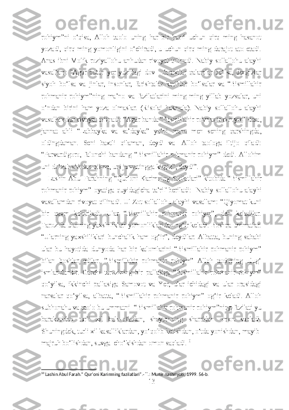 rohiym”ni   o‘qisa,   Alloh   taolo   uning   har   bir   harfi   uchun   qirq   ming   hasanot
yozadi,   qirq   ming   yomonligini   o‘chiradi,   u   uchun   qirq   ming   darajot   ato   etadi.
Anas   ibni   Molik   roziyallohu   anhudan   rivoyat   qilinadi.   Nabiy   sollallohu   alayhi
vasallam:   ”Agar   butun   yer   yuzidagi   dov   -   daraxtlar   qalamlar   bo‘lsa,   dengizlar
siyoh   bo‘lsa   va   jinlar,   insonlar,   farishtalar   kotiblar   bo‘lsalar   va   “Bismillahir
rohmanir   rohiym”ning   ma’no   va   fazilatlarini   ming-ming   yillab   yozsalar,   uni
o‘ndan   birini   ham   yoza   olmaslar.   (Risolai   basmala).   Nabiy   sollallohu   alayhi
vasallamdan rivoyat qilinadi: “Agar banda “Bismillahir rohmanir rohiym” desa,
jannat   ahli   “Labbayka   va   sa’dayka”   ya’ni   mana   men   sening   qarshingda,
oldingdaman.   Seni   baxtli   qilaman,   deydi   va     Alloh   taologa   iltijo   qiladi:
“Parvardigoro,   falonchi   bandang   “Bismillahir   rohmanir   rohiym”   dedi.   Allohim
uni do‘zah ahlidan qilma, uni jannatingga kirgiz”, deydi”.
      Lashin Abul Farahning “Qur’oni Karimning fazilatlari” kitobida “ Bismillahir
rohmanir   rohiym”   oyatiga   quyidagicha   ta’rif   beriladi :     Nabiy   sollallohu   alayhi
vasallamdan rivoyat qilinadi. Ul Zot sollallohu alayhi vasallam: “Qiyomat kuni
bir   qavm   keltiriladi.   Ular   “Bismillahir   rohmanir   rohiym”,   deb   keladilar.
Tarozida ularning yaxshiliklari yomonliklaridan og‘ir keladi. Boshqa ummatlar:
“Ularning   yaxshiliklari   bunchalik   ham   og‘ir”,   deydilar.   Albatta,   buning   sababi
ular   bu   hayotida   dunyoda   har   bir   kalomlarini   “Bismillahir   rohmanir   rohiym”
bilan   boshlar   edilar.   ”Bismillahir   rohmanir   rohiym”   Alloh   taoloning   ulug‘
ismlaridandir.   Garchi   tarozining   bir   pallasiga   “Bismillahir   rohmanir   rohiym”
qo‘yilsa,   ikkinchi   pallasiga   Samovot   va   Yer,   ular   ichidagi   va   ular   orasidagi
narsalar   qo‘yilsa,   albatta,   “Bismillahir   rohmanir   rohiym”   og‘ir   keladi.   Alloh
subhonahu va taolo bu ummatni     “Bismillahir rohmanir rohiym”ning fazilati-yu
barakotidan   turli   xil   balo-ofatdan,   shaytonning   sharridan   omon   saqladi.
Shuningdek, turli xil kasalliklardan, yo‘qolib ketishdan, o‘tda yonishdan, mayib-
majruh bo‘lishdan, suvga    cho‘kishdan omon saqladi. 10
 
10
 Lashin Abul Farah.“ Qur’oni Karimning fazilatlari”.- T.: Munir nashriyoti, 1999. 56-b.
13 