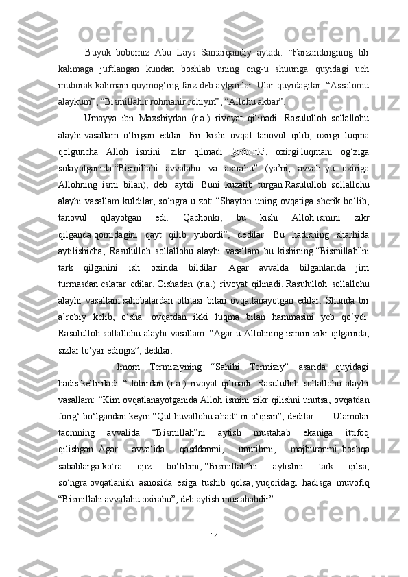           Buyuk   bobomiz   Abu   Lays   Samarqandiy   aytadi:   “Farzandingning   tili
kalimaga   juftlangan   kundan   boshlab   uning   ong-u   shuuriga   quyidagi   uch
muborak kalimani quymog‘ing farz deb aytganlar. Ular quyidagilar: “Assalomu
alaykum”, “Bismillahir rohmanir rohiym”, “Allohu akbar”.
          Umayya   ibn   Maxshiydan   (r.a.)   rivoyat   qilinadi.   Rasululloh   sollallohu
alayhi   vasallam   o‘tirgan   edilar.   Bir   kishi   ovqat   tanovul   qilib,   oxirgi   luqma
qolguncha   Alloh   ismini     zikr   qilmadi.   Qachonki ,   oxirgi   luqmani   og‘ziga
solayotganida   “Bismillahi   avvalahu   va   axirahu”   (ya’ni,   avvali-yu   oxiriga
Allohning   ismi   bilan),   deb     aytdi.   Buni   kuzatib   turgan   Rasululloh   sollallohu
alayhi   vasallam   kuldilar,   so‘ngra   u   zot:   “Shayton  uning   ovqatiga  sherik   bo‘lib,
tanovul   qilayotgan   edi.   Qachonki,   bu   kishi   Alloh   ismini   zikr
qilganda   qornidagini   qayt   qilib   yubordi”,   dedilar.   Bu   hadisning   sharhida
aytilishicha,   Rasululloh   sollallohu   alayhi   vasallam   bu   kishining   “Bismillah”ni
tark   qilganini   ish   oxirida   bildilar.   Agar   avvalda   bilganlarida   jim
turmasdan   eslatar   edilar.   Oishadan   (r.a.)   rivoyat   qilinadi.   Rasululloh   sollallohu
alayhi   vasallam   sahobalardan   oltitasi   bilan   ovqatlanayotgan   edilar.   Shunda   bir
a’robiy   kelib,   o‘sha     ovqatdan   ikki   luqma   bilan   hammasini   yeb   qo‘ydi.
Rasululloh sollallohu alayhi vasallam:   “Agar u Allohning ismini zikr qilganida,
sizlar   to‘yar edingiz”, dedilar.
            Imom   Termiziyning   “Sahihi   Termiziy”   asarida   quyidagi
hadis   keltiriladi:   “   Jobirdan   (r.a.)   rivoyat   qilinadi.   Rasululloh   sollallohu   alayhi
vasallam:   “Kim   ovqatlanayotganida   Alloh   ismini   zikr   qilishni   unutsa,   ovqatdan
forig‘ bo‘lgandan keyin   “Qul huvallohu ahad” ni o‘qisin”, dedilar.         Ulamolar
taomning   avvalida   “Bismillah”ni   aytish   mustahab   ekaniga   ittifoq
qilishgan.   Agar   avvalida   qasddanmi,   unutibmi,   majburanmi,   boshqa
sabablarga   ko‘ra   ojiz   bo‘libmi,   “Bismillah”ni   aytishni   tark   qilsa,
so‘ngra   ovqatlanish   asnosida   esiga   tushib   qolsa,   yuqoridagi   hadisga   muvofiq
“Bismillahi avvalahu oxirahu”, deb aytish mustahabdir”.
14 