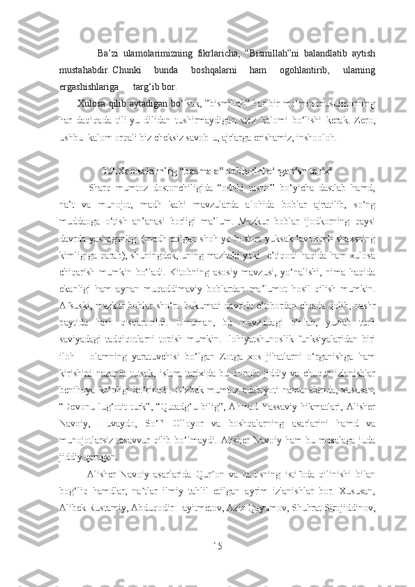                 Ba’zi   ulamolarimizning   fikrlaricha,   “Bismillah”ni   balandlatib   aytish
mustahabdir.   Chunki   bunda   boshqalarni   ham   ogohlantirib,   ularning
ergashishlariga targ‘ib   bor.  
           Xulosa qilib aytadigan bo‘ lsak, ”bismillah” har bir mo‘min-musulmonning
har   daqiqada   tili-yu   dilidan   tushirmaydigan   aziz   kalomi   bo‘lishi   kerak.   Zero,
ushbu  kalom orqali biz cheksiz savob-u, ajrlarga erishamiz, inshooloh.
1.2.Xamsalarning “basmala” boblarini  o‘rganish tarixi
            Sharq   mumtoz   dostonchiligida   “odobi   tasnif”   bo‘yicha   dastlab   hamd,
na’t   va   munojot,   madh   kabi   mavzularda   alohida   boblar   ajratilib,   so‘ng
muddaoga   o‘tish   an’anasi   borligi   ma’lum.   Mazkur   boblar   ijodkorning   qaysi
davrda yashaganligi (madh etilgan shoh yo boshqa yuksak lavozimli shaxsning
kimligiga qarab), shuningdek, uning mazhabi yoki   e’tiqodi haqida ham xulosa
chiqarish   mumkin   bo‘ladi.   Kitobning   asosiy   mavzusi,   yo‘nalishi,   nima   haqida
ekanligi   ham   aynan   muqaddimaviy   boblardan   ma’lumot   hosil   qilish   mumkin.
Afsuski, mazkur boblar sho‘ro hukumati davrida e’tibordan chetda qolib, nashr
paytida   ham   qisqartirildi.   Umuman,   bu   mavzudagi   o‘nlab,   yuzlab   turli
saviyadagi   tadqiqotlarni   topish   mumkin.   Ilohiyatshunoslik   funksiyalaridan   biri
iloh   –   olamning   yaratuvchisi   bo‘lgan   Zotga   xos   jihatlarni   o‘rganishga   ham
kirishini   nazarda   tutsak,   islom   tarixida   bu   borada   jiddiy   va   chuqur   izlanishlar
benihoya   ko‘pligi   ko‘rinadi.   O‘zbek   mumtoz   adabiyoti   namunalarida,   xususan,
“Devonu  lug‘otit  turk”,  “Qutadg‘u  bilig”,  Аhmad  Yassaviy  hikmatlari,  Аlisher
Navoiy,   Huvaydo,   So‘fi   Olloyor   va   boshqalarning   asarlarini   hamd   va
munojotlarsiz   tasavvur   qilib  bo‘ lmaydi.   Аlisher   Navoiy   ham   bu  masalaga   juda
jiddiy qaragan.
            Аlisher   Navoiy   asarlarida   Qur on   va   hadisning   istifoda   qilinishi   bilanʼ
bog‘liq   hamdlar,   na tlar   ilmiy   tahlil   etilgan   ayrim   izlanishlar   bor.   Xususan,	
ʼ
Аlibek Rustamiy, Аbduqodir Hayitmetov, Аziz Qayumov, Shuhrat Sirojiddinov,
15 