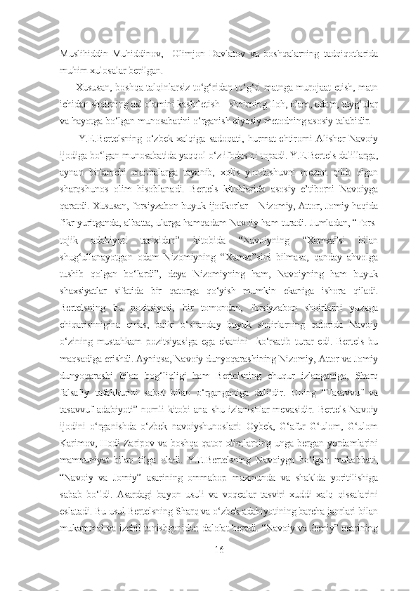 Muslihiddin   Muhiddinov,     Olimjon   Davlatov   va   boshqalarning   tadqiqotlarida
muhim xulosalar berilgan.
         Xususan, boshqa talqinlarsiz to‘g‘ridan to‘g‘ri matnga murojaat etish, matn
ichidan shoirning asl olamini kashf etish – shoirning Iloh, olam, odam, tuyg‘ular
va hayotga bo‘lgan munosabatini o‘rganish qiyosiy metodning asosiy talabidir. 
          Y.E.Bertelsning   o‘zbek   xalqiga   sadoqati,   hurmat-ehtiromi   Alisher   Navoiy
ijodiga bo‘lgan munosabatida yaqqol o‘z ifodasini topadi. Y.E.Bertels dalillarga,
aynan   birlamchi   manbalarga   tayanib,   xolis   yondashuvni   mezon   qilib   olgan
sharqshunos   olim   hisoblanadi.   Bertels   kitoblarida   asosiy   e’tiborni   Navoiyga
qaratdi. Xususan, forsiyzabon buyuk ijodkorlar – Nizomiy, Attor, Jomiy haqida
fikr yuritganda, albatta, ularga hamqadam Navoiy ham turadi. Jumladan, “Fors-
tojik   adabiyoti   tarixidan”   kitobida   “Navoiyning   “Xamsa”si   bilan
shug‘ullanayotgan   odam   Nizomiyning   “Xamsa”sini   bilmasa,   qanday   ahvolga
tushib   qolgan   bo‘lardi”,   deya   Nizomiyning   ham,   Navoiyning   ham   buyuk
shaxsiyatlar   sifatida   bir   qatorga   qo‘yish   mumkin   ekaniga   ishora   qiladi.
Bertelsning   bu   pozitsiyasi,   bir   tomondan,   forsiyzabon   shoirlarni   yuzaga
chiqarishnigina   emas,   balki   o‘shanday   buyuk   shoirlarning   qatorida   Navoiy
o‘zining   mustahkam   pozitsiyasiga   ega   ekanini     ko‘rsatib   turar   edi.   Bertels   bu
maqsadiga erishdi. Ayniqsa, Navoiy dunyoqarashining Nizomiy, Attor va Jomiy
dunyoqarashi   bilan   bog‘liqligi   ham   Bertelsning   chuqur   izlanganiga,   Sharq
falsafiy   tafakkurini   sabot   bilan   o‘rganganiga   dalildir.   Uning   “Tasavvuf   va
tasavvuf   adabiyoti”  nomli   kitobi   ana   shu   izlanishlar   mevasidir .   Bertels   Navoiy
ijodini   o‘rganishda   o‘zbek   navoiyshunoslari:   Oybek,   G‘afur   G‘ulom,   G‘ulom
Karimov, Hodi  Zaripov va boshqa qator  olimlarning unga bergan yordamlarini
mamnuniyat   bilan   tilga   oladi.   Y.E.Bertelsning   Navoiyga   bo‘lgan   muhabbati,
“Navoiy   va   Jomiy”   asarining   ommabop   mazmunda   va   shaklda   yoritilishiga
sabab   bo‘ldi.   Asardagi   bayon   usuli   va   voqealar   tasviri   xuddi   xalq   qissalarini
eslatadi. Bu usul Bertelsning Sharq va o‘zbek adabiyotining barcha janrlari bilan
mukammal va izchil tanishganidan dalolat beradi. “Navoiy va Jomiy” asarining
16 