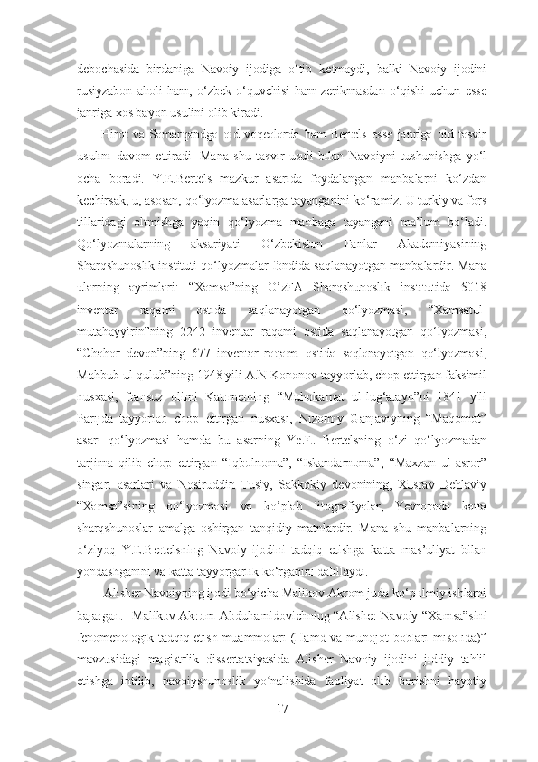 debochasida   birdaniga   Navoiy   ijodiga   o‘tib   ketmaydi,   balki   Navoiy   ijodini
rusiyzabon   aholi   ham,   o‘zbek   o‘quvchisi   ham   zerikmasdan   o‘qishi   uchun   esse
janriga xos bayon usulini olib kiradi. 
          Hirot   va   Samarqandga   oid   voqealarda   ham   Bertels   esse   janriga   oid   tasvir
usulini   davom   ettiradi.   Mana   shu   tasvir   usuli   bilan   Navoiyni   tushunishga   yo‘l
ocha   boradi.   Y.E.Bertels   mazkur   asarida   foydalangan   manbalarni   ko‘zdan
kechirsak, u, asosan, qo‘lyozma asarlarga tayanganini ko‘ramiz. U turkiy va fors
tillaridagi   oltmishga   yaqin   qo‘lyozma   manbaga   tayangani   ma’lum   bo‘ladi.
Qo‘lyozmalarning   aksariyati   O‘zbekiston   Fanlar   Akademiyasining
Sharqshunoslik instituti qo‘lyozmalar fondida saqlanayotgan manbalardir. Mana
ularning   ayrimlari:   “Xamsa”ning   O‘zFA   Sharqshunoslik   institutida   5018
inventar   raqami   ostida   saqlanayotgan   qo‘lyozmasi,   “Xamsatul-
mutahayyirin”ning   2242   inventar   raqami   ostida   saqlanayotgan   qo‘lyozmasi,
“Chahor   devon”ning   677   inventar   raqami   ostida   saqlanayotgan   qo‘lyozmasi,
Mahbub ul-qulub”ning 1948 yili A.N.Kononov tayyorlab, chop ettirgan faksimil
nusxasi,   fransuz   olimi   Katrmerning   “Muhokamat   ul-lug‘atayn”ni   1841   yili
Parijda   tayyorlab   chop   ettirgan   nusxasi,   Nizomiy   Ganjaviyning   “Maqomot”
asari   qo‘lyozmasi   hamda   bu   asarning   Ye.E.   Bertelsning   o‘zi   qo‘lyozmadan
tarjima   qilib   chop   ettirgan   “Iqbolnoma”,   “Iskandarnoma”,   “Maxzan   ul-asror”
singari   asarlari   va   Nosiruddin   Tusiy,   Sakkokiy   devonining,   Xusrav   Dehlaviy
“Xamsa”sining   qo‘lyozmasi   va   ko‘plab   litografiyalar,   Yevropada   katta
sharqshunoslar   amalga   oshirgan   tanqidiy   matnlardir.   Mana   shu   manbalarning
o‘ziyoq   Y.E.Bertelsning   Navoiy   ijodini   tadqiq   etishga   katta   mas’uliyat   bilan
yondashganini va katta tayyorgarlik ko‘rganini dalillaydi.  
          Alisher Navoiyning ijodi bo‘yicha  Malikov Akrom  juda ko‘p ilmiy ishlarni
bajargan.    Malikov Akrom   Abdu h amidovichning “Alisher Navoiy “Xamsa”sini
fenomenologik tadqiq etish muammolari (Hamd va munojot boblari misolida)”
mavzusidagi   magistrlik   dissertatsiyasi da   Alisher   Navoiy   ijodini   jiddiy   tahlil
etishga   intilib,   navoiyshunoslik   yo nalishida   faoliyat   olib   borishni   hayotiyʻ
17 