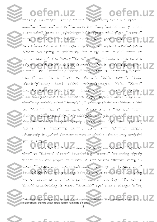 prinsipiga   aylantirgan .   Ishning   birinchi   bobida   adabiyotshunos   “Hayrat   ul-
abror”dagi “basmala” bobi va “Farhod va Shirin”dagi “abvobil maoniy” bobini
o zaro   tizimli,   ketma-ket   joylashtirgan   holda   qiyosan   tahlil   qilgan.   “Basmala”ʻ
bobiga   ham   to‘xtalib   o‘tib,   basmalaning   “Xamsa”   mag‘zini   chaqishda   ochqich
kalit   sifatida   xizmat   qilishini   qayd   qilgan.   Ushbu   magistrlik   dissertatsiyasida
Alisher   Navoiyning   muqaddimaviy   boblaridagi   nomi   muallif   tomonidan
nomlanmagam.   Аlisher   Navoiy   “Xamsa”dagi   har   bir   bobga   alohida   sarlavha
qo‘ygan   va   sarlavha   matnida   yozajak   masalalari   haqida   tezislar   taqdim   qilgan.
Biroq   “Hayrat   ul-abror”ning   “basmala”   bobi,   “Farhod   va   Shirin”ning   “abvobil
maoniy”   bobi   hamda   “Layli   va   Majnun”,   “Sab ai   sayyor”,   “Saddi	
ʼ
Iskandariy”larning   hamd   boblari   sarlavhalanmagan.   Ya ni   “Xamsa”	
ʼ
dostonlarining   barchasida   birinchi   boblarda   shoir   tomonidan   nomlanmagan.
Biroq   adabiyotshunos   shartli   nomlashga   ehtiyoj   sezganligi   uchun   “Hayrat   ul-
abror”ning dastlabki bobini “Basmala” 11
, “Farhod va Shirin”ning birinchi bobini
esa   “Аbvobil   maoniy”   deb   atagan.   Adabiyotshunos   “Basmala”   bobini
sharhlashda bir qancha diniy, ilmiy adabiyotlardan foydalanib, ishning original
chiqishini   ta’minlab   bergan.   “Navoiy   asarlari   izohli   lug‘ atidan   foydalanib,
Navoiy   ilmiy   merosining   osonroq   tushunilishini   ta’minlab   bergan.
Disse rtatsiyada Qur’oni Karimdan namunalar keltirilib, ishning ilmiy darajasini
yanada oshirgan.
            Jumladan,   SamDU     mustaqil   tadqiqotchi si   Dilrabo   Nazarova   “ Hayrat   ul-
abror ”   va   “Subhatul   ul-abror”   dostonlaridagi   “basmala”   boblarining   qiyosiy
tahlili”   mavzusida   yozgan   maqolasida   Alisher   Navoiy   “Xamsa”   sining   ilk
dostoni “Hayrat ul-abror” dostoni va Abdurahmon   Jomiyning   “Subhat ul-abror”
dostonini qiyoslab o‘rgangan.  Unga ko‘ra, “Subhat ul-abror”dostoni  Jomiyning
kichik   muqaddimasi   bilan   boshlanganligi   qayd   qilinadi.   Keyin   “Xamsa”ning
birinchi   dostonlarining   ilk   misrasi   “Bismilloh”   oyati   bilan   boshlangan   bo‘lsa,
11
 Muallifdan: Atama ilmiy adabiyotlarda so ‘ z o ‘ rtasida ayrim holda bosh harf bilan, ayrim holda kichkina harf 
bilan yoziladi. Shuning uchun ikkala variant ham noto ‘ g ‘ ri emas.  
18 