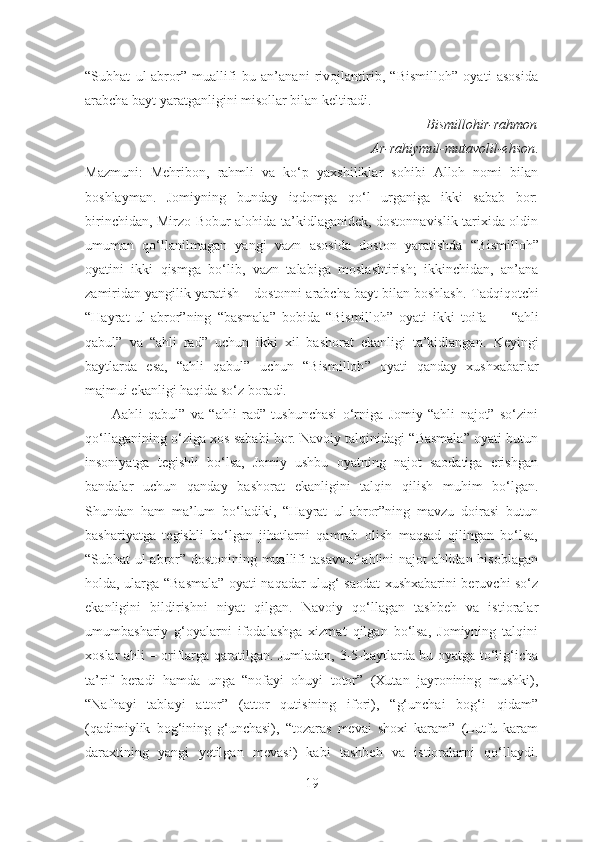 “Subhat   ul-abror”   muallifi   bu   an’anani   rivojlantirib,   “Bismilloh”   oyati   asosida
arabcha bayt yaratganligini misollar bilan keltiradi.
                                  B ismillohir-rahmon
                                Ar-rahiymul-mutavolil-ehson .
Mazmuni:   Mehribon,   rahmli   va   ko‘p   yaxshiliklar   sohibi   Alloh   nomi   bilan
boshlayman.   Jomiyning   bunday   iqdomga   qo‘l   urganiga   ikki   sabab   bor:
birinchidan,   Mirzo Bobur   alohida ta’kidlaganidek, dostonnavislik tarixida oldin
umuman   qo‘llanilmagan   yangi   vazn   asosida   doston   yaratishda   “B ismilloh ”
oyatini   ikki   qismga   bo‘lib,   vazn   talabiga   moslashtirish;   ikkinchidan,   an’ana
zamiridan yangilik yaratish – dostonni arabcha bayt bilan boshlash.   Tadqiqotchi
“Hayrat   ul-abror”ning   “b asmala ”   bobida   “B ismilloh ”   oyati   ikki   toifa   –     “ahli
qabul”   va   “ ahli   rad ”   uchun   ikki   xil   bashorat   ekanligi   ta’kidlangan.   Keyingi
baytlarda   esa,   “ahli   qabul”   uchun   “B ismilloh ”   oyati   qanday   xushxabarlar
majmui ekan l igi haqida so‘z boradi.
          Aahli   qabul”   va   “ahli   rad”   tushunchasi   o‘rniga   Jomiy   “ahli   najot”   so‘zini
qo‘llaganining o‘ziga xos sababi bor. Navoiy talqinidagi “Basmala” oyati butun
insoniyatga   tegishli   bo‘lsa,   Jomiy   ushbu   oyatning   najot   saodatiga   erishgan
bandalar   uchun   qanday   bashorat   ekanligini   talqin   qilish   muhim   bo‘lgan.
Shundan   ham   ma’lum   bo‘ladiki,   “Hayrat   ul-abror”ning   mavzu   doirasi   butun
bashariyatga   tegishli   bo‘lgan   jihatlarni   qamrab   olish   maqsad   qilingan   bo‘lsa,
“Subhat ul-abror” dostonining muallifi tasavvuf ahlini najot ahlidan hisoblagan
holda, ularga “Basmala” oyati naqadar ulug‘ saodat xushxabarini beruvchi so‘z
ekanligini   bildirishni   niyat   qilgan.   Navoiy   qo‘llagan   tashbeh   va   istioralar
umumbashariy   g‘oyalarni   ifodalashga   xizmat   qilgan   bo‘lsa,   Jomiyning   talqini
xoslar ahli – oriflarga qaratilgan. Jumladan, 3-5-baytlarda bu oyatga to‘lig‘icha
ta’rif   beradi   hamda   unga   “nofayi   ohuyi   totor”   (Xutan   jayronining   mushki),
“Nafhayi   tablayi   attor”   (attor   qutisining   ifori),   “g‘unchai   bog‘i   qidam”
(qadimiylik   bog‘ining   g‘unchasi),   “tozaras   mevai   shoxi   karam”   (Lutfu   karam
daraxtining   yangi   yetilgan   mevasi)   kabi   tashbeh   va   istioralarni   qo‘llaydi.
19 