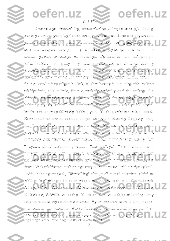 KIRISH
Dissertatsiya   mavzu si ning     asoslanishi   va   uning   dolzarbligi .     Hozirgi
kunda yurtimizda yangi Uyg‘onish davri, ya’ni Uchinchi Renessans poydevorini
yaratishga   harakat   qilinmoqda.   Bu   borada   Prezidentimizning   quyidagi   gaplari
asoslidir:   ,,Buyuk   Ipak   yo‘lining   chorrahasida   joylashgan   ona   zaminimiz
azaldan   yuksak   svilizatsiya   va   madaniyat   o‘choqlaridan   biri   bo‘lganligini
ko‘ramiz. Xalqimizning boy ilmiy-madaniy merosi, toshga muhrlangan qadimiy
yozuvlar,   bebaho   me’moriy   obidalar,   nodir   qo‘lyozmalar,   turli   osori   atiqalar
davlatchilik   tariximizning   uch   ming   yillik   teran   ildizlaridan   dalolat   beradi.“ 1
Shunga   asoslanib   aytadigan   bo‘lsak,   Alisher   Navoiy   ijodini   o‘rganish,   nafaqat
adabiyotimiz,   balki   tilimiz,   dinimiz,   madaniyatimizni   yuqori   cho‘qqilarga   olib
chiqadi.   Dissertatsiya   mavzusi   “Xamsa”larning   ilk   dostonlaridagi   “basmala”
bobining   qiyosiy   tadqiqi”   deb   nomlanadi.   Sharq   mumtoz   adabiyotida   deyarli
barcha   asarlar   muqaddimaviy   boblar,   ya’ni   kirish   qismlardan   tarkib   topadi.
Xamsachilik   an’anasini   boshlab   bergan   ozar   shoiri   Nizomiy   Ganjaviy   “Panj
Ganj”   dostoni   ham   bundan   mustasno   emas.   Xamsachilik   an’anasiga   javob
yozgan shoirlar ham shu an’anaga muvofiq tarzda o‘z dostonlarini yozganlar. Ilk
bor   turkiy   tilda   “Xamsa”   yozgan   buyuk   bobokalonimiz   Alisher   Navoiy   ham
“Hayrat ul-abror” dostonining ilk bobini “basmala”, ya’ni “Bismillahir rohmanir
rohiym”   oyatining   ta’rif-u   tavsifi,   sharhiga   bag‘ishlaydi.   “Basmala”   deb
ataluvchi Alisher Navoiy “Xamsa”si  tarkibidagi ilk bob mustaqillikdan keyingi
davr o‘zbek adabiyotshunosligining asosiy tadqiqot mavzularidan biriga aylandi.
Ushbu   bobning   maqsadi,   “Xamsa”dagi   o‘rni,   turli   nuqtai   nazardan   talqini   va
tahliliga   bag‘ishlangan   bir   qator   maqola   va   risolalar   nashr   ettirildi.   Bu   borada
A.Hayitmetov,   A.Rustamov,   M.Muhiddinov,   Z.Amonova,   U.Jo‘raqulov,
O.Davlatov,   A.Malik   va   boshqa   bir   qator   olim   va   tadqiqotchilarning   ilmiy
ishlarini alohida qayd etishimiz mumkin. Ayrim masalalarda hatto qizg‘in bahs-
munozaralar   ham   kuzatildi.   Mazkur   tadqiqotlar   hamda   ularda   bildirilgan   fikr-
1
  O‘zbekiston Respublikasi Prezidenti Shavkat Mirziyoyevning O‘qituvchilar va murabbiylar kuniga 
bag‘ishlangan tantanali marosimdagi nutqi//http://uza.uz/posts/3452.
2 