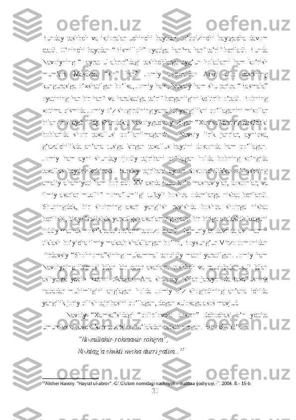Bunday   tashbeh   va   istioralar   uchinchi   baytdan   to‘qqizinchi   baytgacha   davom
etadi.   O‘ninchi   baytdan   “Bismilloh”   oyatiga   harfma-harf   ta’rif   beriladi.   Bunda
Navoiyning   “Hayrat   ul-abror”dagi   tashbehlarga   uyg‘un   holatlarni   ham   ko‘rish
mumkin.   Masalan,   “sin”   harfi   Jomiy   tomonidan   Arshi   a’lo   qasrining
kungurasiga o‘xshatilgan bo‘lsa, Jomiy ham, Navoiy ham shu tariqa “Basmala”
oyatining har bir harfi va harakatiga ta’rif  berganligini  keltirib o‘tadi. Bobning
xotima qismida Jomiy o‘z shogirdining yana bir yangilikni qo‘llaganini misollar
bilan izohlaydi. Gap shundaki, Navoiygacha yozilgan “Xamsa”larning dastlabki
boblarida   shoir   taxallusi   qo‘llanilmagandi.     Navoiy   lirik   janrlar,   ayniqsa,
g‘azalchilikda   an’ana   tusiga   kirgan   taxallus   baytini   dostonda   ham   qo‘llagan.
Jomiy   ham   ayni   shunday   ijodiy   tajribani   qo‘llagan   holda   bobning   so‘ngida
taxallus   baytini   keltiradi.   Bunday   tajribani   aynan   dostonchilikka   qo‘llashning
amaliy   ahamiyati   ham   bor   edi:   XV   asrda   juda   ko‘p   masnaviylar,   dostonlar,   va
ilmiy   asarlar   muallifi   noma’lumligi   tufayli   boshqa   odamlarga   nisbat   berilardi.
Shuningdek,   bir   shoirning   asari   yanglish   ravishda   boshqa   shoirga   nisbat
berilishi, bir yo‘nalishda yaratilgan asarlarning matni bir-biriga aralashib ketgani
jiddiy matnushnoslik tadqiqotlarni taqozo etardi. Temuriylar davrida asl matnni
tiklash bo‘yicha ilmiy maktab shakllangan bo‘lib, Boysung‘ur Mirzo tomonidan
Firdavsiy   “Shohnoma”sining   mukammal   tanqidiy  matni   yaratilgan.   Jomiy   ham
Navoiyning   iltimosi   bilan   bir   qator   asarlarni   tash b eh   va   muqobala   usuli   bilan
asliyatga   yaqin   matnni   tiklagan.   Ana   shunday   ishlar   jarayonida   taxallusning
naqadar   muhimligini   anglagan   holda   Jomiy   o‘z   shogirdining   an’ana   ichida
yangilik joriy qilish tajribasini qo‘llagan, degan xulosaga asos mavjud.
          Navoiy   “Xamsa”sidagi   “qoliplovchi   doston”   debochasi   o‘n   yettita
umumlashtiruvchi kompozitsion bo‘lakdan tarkib topgan. Birinchi bo‘lim:
“Bismillahir-rohmanir-rohiym”,
Rishtag‘a chekti necha durri yatim... 12
12
Alisher Navoiy. “Hayrat ul-abror”.-G ‘ .G ‘ ulom nomidagi nashriyot – matbaa ijodiy uyi,- T.:2006. B.- 15-b.
20 