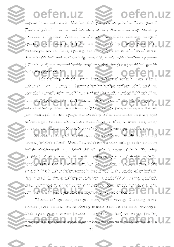 baytlari   bilan   boshlanadi.   Mumtoz   she’riyat   an’anasiga   ko‘ra,   “durri   yatim”
(“durr   ul-yatim”   –   tanho   dur)   tashbehi,   asosan,   Muhammad   alayhissalomga
nisbatlab   qo‘llaniladi.   Ammo,   bu   o‘rinda,   “Bismillahir   rohmanir   rohiym”
oyatidagi   o‘n   to‘qqiz   harfning   har   biri   “tanho   dur”ga   o‘xshatilyapti.   S h oir
masnaviyni   davom   et tir ib,   oyatdagi   har   bir   harfga   alohida   ta’rif-tavsif   beradi.
Butun   boshli   bo‘limni   harf   san’atiga   quradiki,   bunda   ushbu   harflarning   jannat
(Olloh huzuri)dagi maqomi haqida Payg‘ambarimizdan (s.a.v.) vorid bo‘lgan bir
hadisga asoslaniladi. 13
               “Debocha”ning birinchi qismini faqat mukammal san’at hodisasi  sifatida
tushunish   o‘zini   oqlamaydi.   Oyatning   har   bir   harfiga   berilgan   ta’rif,   tavsif   va
tasvirda “Xamsa”, ya’ni muallif badiiy niyati aks etadi. Bundagi “ahli qabul” va
“ahli   rad”   tushunchalari   muallif   uchun   “Arshi   muallo”   atrofida   kechayotgan
tasvir   markaziga   inson   fenomenini   qo‘yish   imkonini   yuzaga   keltirgan.   Bundan
jami   maxluqot   birinchi   oyatga   munosabatiga   ko‘ra   baholanishi   haqidagi   epik
ko‘lam   ilgari   suriladi.   Ushbu   tezis   muallifning   asl   e’tiqodi   ekani   bois,   uning
butun ijodida, xususan, “Xamsa”ning so‘nggi misrasigacha yetakchilik qiladi.
          Dastlabki   bobning   ilk   misralaridan   boshlab   “Xamsa”   uslubi   aniq   bir   izga
tushadi,   belgilab   olinadi.   Muallif   bu   uslubdan   asarning   oxiriga   qadar   bir   lahza
bo‘lsin   chekinmaydi.   Bu   “tizimli   zidlov”,   ya’ni   kontrast   uslubi   bo‘lib,   uning
asosida   Qur’oni   Karim   uslubi   turadi.   Haqiqatan,   Qur’oni   Karimda     ma’rifat-
jaholat,   yaxshi-yomon,   iymon-kufr,   kun-tun,   oq-qora,   o‘t-suv,   shirin-achchiq
singari  behisob tushunchalar,  voqea-hodisalar  haqida shu  tarzda  xabar  beriladi.
Bayon avvalida o‘rtaga tashlangan tezis izchil suratda ikki zid qismga ajratiladi,
avval   ularning   biri,   so‘ng   ikkinchisi   mukammal   tavsiflanadi,   har   ikkisiga   to‘la
ta’rif berib bo‘lingach, yana tezisga qaytiladi va xulosa chiqariladi.  
“Bismilloh”   oyatining   mohiyati   nima,   degan   savolga   Ollohning   hamdi
qismida   javob   beriladi.   Bunda   Navoiy   cheksiz   koinot   xronotopini   tasvirlaydi.
Unda   aylanayotgan   zamon   (mushk   –   tun,   kofur   -   kun)   va   makon   (burjlar,
13
  Абдулҳаким   Н.   Тўрт   ариқнинг   шарбати   надир?   //   Ўзбекистон   адабиёти   ва   санъати   газетаси,   2004,   19
март.
21 