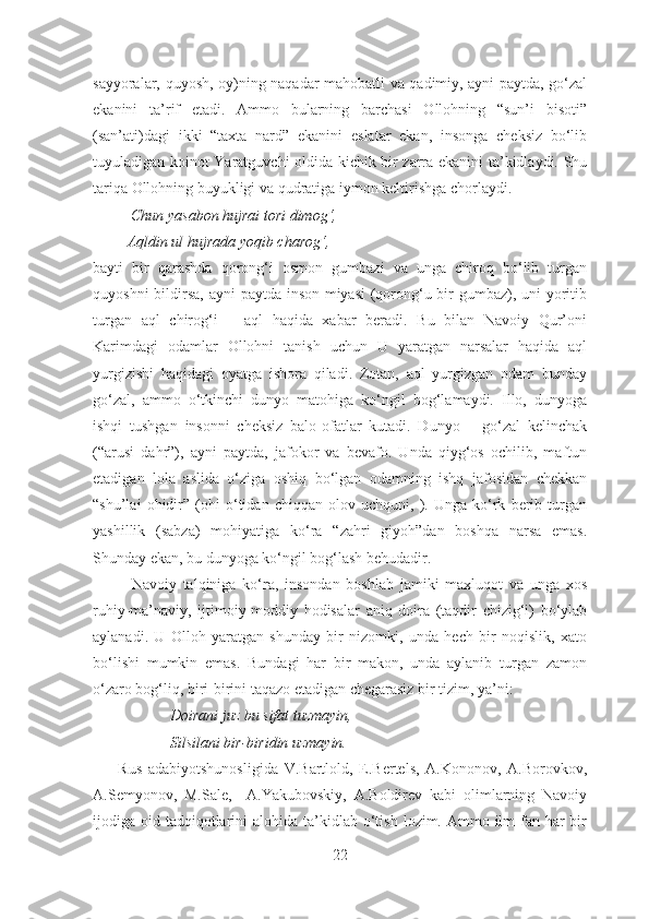 sayyoralar, quyosh, oy)ning naqadar mahobatli va qadimiy, ayni paytda, go‘zal
ekanini   ta’rif   etadi.   Ammo   bularning   barchasi   Ollohning   “sun’i   bisoti”
(san’ati)dagi   ikki   “taxta   nard”   ekanini   eslatar   ekan,   insonga   cheksiz   bo‘lib
tuyuladigan koinot Yaratguvchi oldida kichik bir zarra ekanini ta’kidlaydi. Shu
tariqa Ollohning buyukligi va qudratiga iymon keltirishga chorlaydi. 
          Chun yasabon hujrai tori dimog‘, 
         Aqldin ul hujrada yoqib charog‘ , 
bayti   bir   qarashda   qorong‘i   osmon   gumbazi   va   unga   chiroq   bo‘lib   turgan
quyoshni   bildir sa, ayni  paytda inson miyasi  (qorong‘u bir gumbaz), uni yoritib
turgan   aql   chirog‘i   –   aql   haqida   xabar   beradi.   Bu   bilan   Navoiy   Qur’oni
Karimdagi   odamlar   Ollohni   tanish   uchun   U   yaratgan   narsalar   haqida   aql
yurgizishi   haqidagi   oyatga   ishora   qiladi.   Zotan,   aql   yurgizgan   odam   bunday
go‘zal,   ammo   o‘tkinchi   dunyo   matohiga   ko‘ngil   bog‘lamaydi.   Illo,   dunyoga
ishqi   tushgan   insonni   cheksiz   balo-ofatlar   kutadi.   Dunyo   –   go‘zal   kelinchak
(“arusi   dahr”),   ayni   paytda,   jafokor   va   bevafo.   Unda   qiyg‘os   ochilib,   maftun
etadigan   lola   aslida   o‘ziga   oshiq   bo‘lgan   odamning   ishq   jafosidan   chekkan
“shu’lai   ohidir”   (ohi   o‘tidan   chiqqan   olov   uchquni,   ).   Unga   ko‘rk   berib   turgan
yashillik   (sabza)   mohiyatiga   ko‘ra   “zahri   giyoh”dan   boshqa   narsa   emas.
Shunday ekan, bu dunyoga ko‘ngil bog‘lash behudadir.
Navoiy   talqiniga   ko‘ra,   insondan   boshlab   jamiki   maxluqot   va   unga   xos
ruhiy-ma’naviy,   ijtimoiy-moddiy   hodisalar   aniq   doira   (taqdir   chizig‘i)   bo‘ylab
aylanadi.   U   Olloh   yaratgan   shunday   bir   nizomki,   unda   hech   bir   noqislik,   xato
bo‘lishi   mumkin   emas.   Bundagi   har   bir   makon,   unda   aylanib   turgan   zamon
o‘zaro bog‘liq, biri-birini taqazo etadigan chegarasiz bir tizim, ya’ni:
Doirani juz bu sifat tuzmayin,
Silsilani bir-biridin uzmayin.
        Rus   adabiyotshunosligida   V.Bartlold,   E.Bertels,   A.Kononov,   A.Borovkov,
A.Semyonov,   M.Sale,     A.Yakubovskiy,   A.Boldirev   kabi   olimlarning   Navoiy
ijodiga oid  tadqiqotlarini   alohida ta’kidlab o‘tish  lozim. Ammo  ilm-fan har  bir
22 