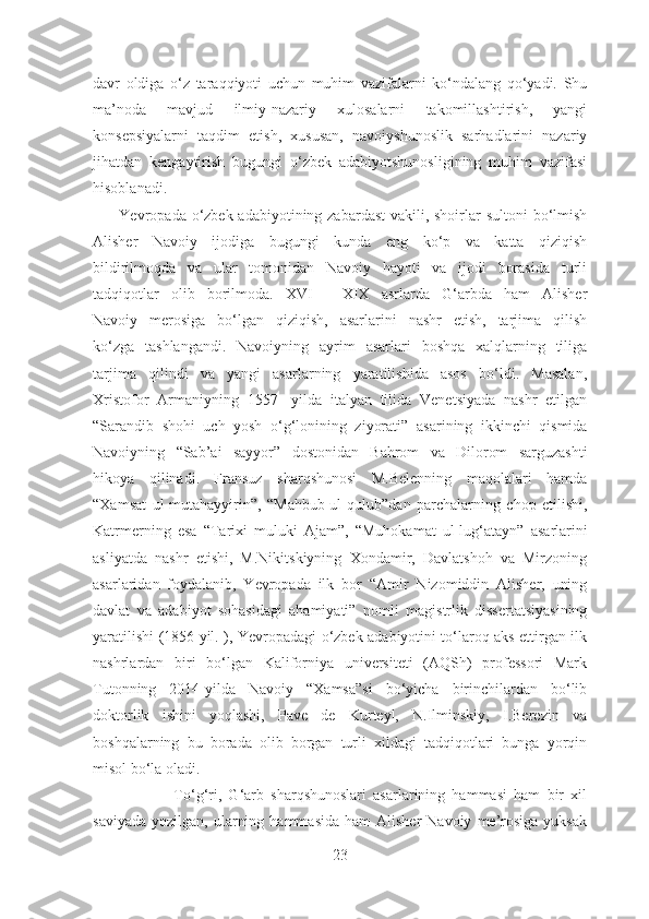 davr   oldiga   o‘z   taraqqiyoti   uchun   muhim   vazifalarni   ko‘ndalang   qo‘yadi.   Shu
ma’noda   mavjud   ilmiy-nazariy   xulosalarni   takomillashtirish,   yangi
konsepsiyalarni   taqdim   etish,   xususan,   navoiyshunoslik   sarhadlarini   nazariy
jihatdan   kengaytirish   bugungi   o‘zbek   adabiyotshunosligining   muhim   vazifasi
hisoblanadi.
         Yevropada o‘zbek adabiyotining zabardast  vakili, shoirlar  sultoni bo‘lmish
Alisher   Navoiy   ijodiga   bugungi   kunda   eng   ko‘p   va   katta   qiziqish
bildirilmoqda   va   ular   tomonidan   Navoiy   hayoti   va   ijodi   borasida   turli
tadqiqotlar   olib   borilmoda.   XVI   -   XIX   asrlarda   G‘arbda   ham   Alisher
Navoiy   merosiga   bo‘lgan   qiziqish,   asarlarini   nashr   etish,   tarjima   qilish
ko‘zga   tashlangandi.   Navoiyning   ayrim   asarlari   boshqa   xalqlarning   tiliga
tarjima   qilindi   va   yangi   asarlarning   yaratilishida   asos   bo‘ldi.   Masalan,
Xristofor   Armaniyning   1557-   yilda   italyan   tilida   Venetsiyada   nashr   etilgan
“Sarandib   shohi   uch   yosh   o‘g‘lonining   ziyorati”   asarining   ikkinchi   qismida
Navoiyning   “Sab’ai   sayyor”   dostonidan   Bahrom   va   Dilorom   sarguzashti
hikoya   qilinadi.   Fransuz   sharqshunosi   M.Belenning   maqolalari   hamda
“Xamsat   ul-mutahayyirin”,   “Mahbub-ul-qulub” dan   parchalarning   chop   etilishi,
Katrmerning   esa   “Tarixi   muluki   Ajam”,   “Muhokamat   ul-lug‘atayn”   asarlarini
asliyatda   nashr   etishi,   M.Nikitskiyning   Xondamir,   Davlatshoh   va   Mirzoning
asarlaridan   foydalanib,   Yevropada   ilk   bor   “Amir   Nizomiddin   Alisher,   uning
davlat   va   adabiyot   sohasidagi   ahamiyati”   nomli   magistrlik   dissertatsiyasining
yaratilishi (1856 yil. ), Yevropadagi o‘zbek adabiyotini to‘laroq aks ettirgan ilk
nashrlardan   biri   bo‘lgan   Kaliforniya   universiteti   (AQSh)   professori   Mark
Tutonning   2014-yilda   Navoiy   “Xamsa”si   bo‘yicha   birinchilardan   bo‘lib
doktorlik   ishini   yoqlashi,   Pave   de   Kurteyl,   N.Ilminskiy,   I.Berezin   va
boshqalarning   bu   borada   olib   borgan   turli   xildagi   tadqiqotlari   bunga   yorqin
misol bo‘la oladi.
                        To‘g‘ri,   G‘arb   sharqshunoslari   asarlarining   hammasi   ham   bir   xil
saviyada   yozilgan,  ularning  hammasida  ham  Alisher  Navoiy   me’rosiga  yuksak
23 