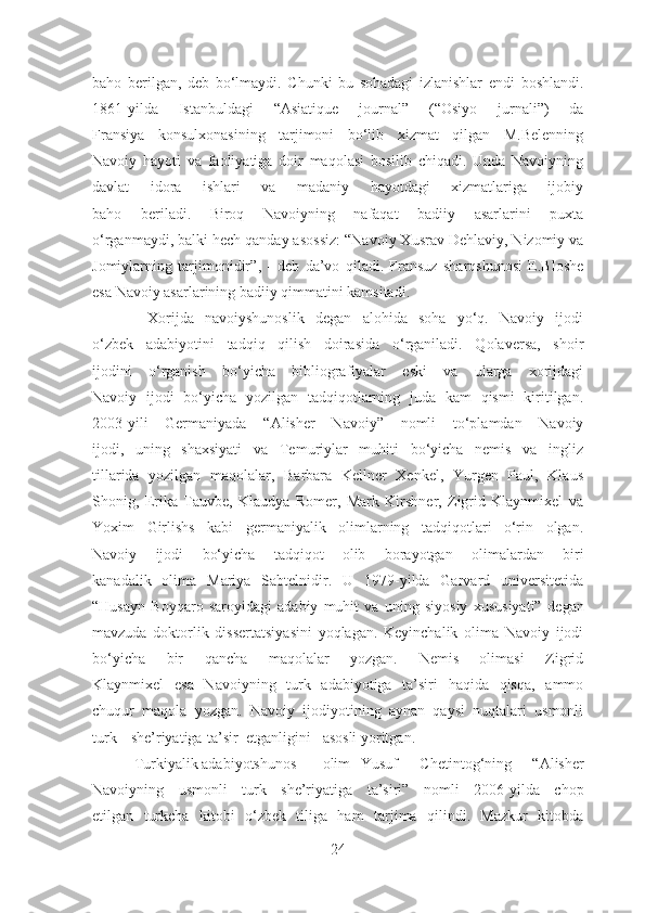 baho   berilgan,   deb   bo‘lmaydi.   Chunki   bu   sohadagi   izlanishlar   endi   boshlandi.
1861-yilda   Istanbuldagi   “Asiatique   journal”   (“Osiyo   jurnali”)   da
Fransiya   konsulxonasining   tarjimoni   bo‘lib   xizmat   qilgan   M.Belenning
Navoiy   hayoti   va   faoliyatiga   doir   maqolasi   bosilib   chiqadi.   Unda   Navoiyning
davlat   idora   ishlari   va   madaniy   hayotdagi   xizmatlariga   ijobiy
baho   beriladi.   Biroq   Navoiyning   nafaqat   badiiy   asarlarini   puxta
o‘rganmaydi, balki hech qanday asossiz:  “Navoiy Xusrav Dehlaviy, Nizomiy va
Jomiylarning   tarjimonidir” ,   -   deb   da’vo   qiladi.   Fransuz   sharqshunosi   E.Bloshe
esa Navoiy asarlarining badiiy qimmatini kamsitadi.
          Xorijda   navoiyshunoslik   degan   alohida   soha   yo‘q.   Navoiy   ijodi
o‘zbek   adabiyotini   tadqiq   qilish   doirasida   o‘rganiladi.   Qolaversa,   shoir
ijodini   o‘rganish   bo‘yicha   bibliografiyalar   eski   va   ularga   xorijdagi
Navoiy   ijodi   bo‘yicha   yozilgan   tadqiqotlarning   juda   kam   qismi   kiritilgan.
2003-yili   Germaniyada   “Alisher   Navoiy”   nomli   to‘plamdan   Navoiy
ijodi,   uning   shaxsiyati   va   Temuriylar   muhiti   bo‘yicha   nemis   va   ingliz
tillarida   yozilgan   maqolalar,   Barbara   Kellner   Xenkel,   Yurgen   Paul,   Klaus
Shonig,   Erika   Tauvbe,   Klaudya   Romer,   Mark   Kirshner,   Zigrid   Klaynmixel   va
Yoxim   Girlishs   kabi   germaniyalik   olimlarning   tadqiqotlari   o‘rin   olgan.
Navoiy   ijodi   bo‘yicha   tadqiqot   olib   borayotgan   olimalardan   biri
kanadalik   olima   Mariya   Sabtelnidir.   U   1979-yilda   Garvard   universitetida
“Husayn   Boyqaro   saroyidagi   adabiy   muhit   va   uning   siyosiy   xususiyati”   degan
mavzuda   doktorlik   dissertatsiyasini   yoqlagan.   Keyinchalik   olima   Navoiy   ijodi
bo‘yicha   bir   qancha   maqolalar   yozgan.   Nemis   olimasi   Zigrid
Klaynmixel   esa   Navoiyning   turk   adabiyotiga   ta’siri   haqida   qisqa,   ammo
chuqur   maqola   yozgan.   Navoiy   ijodiyotining   aynan   qaysi   nuqtalari   usmonli
turk she’riyatiga ta’sir etganligini asosli yoritgan.
           Turkiyalik adabiyotshunos olim Yusuf   Chetintog‘ning   “Alisher
Navoiyning   usmonli   turk   she’riyatiga   ta’siri”   nomli   2006-yilda   chop
etilgan   turkcha   kitobi   o‘zbek   tiliga   ham   tarjima   qilindi.   Mazkur   kitobda
24 