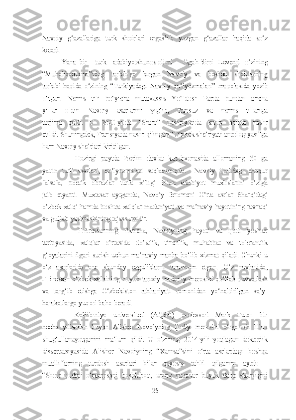 Navoiy   g‘azallariga   turk   shoirlari   ergashib   yozgan   g‘azallar   haqida   so‘z
ketadi. 
           Yana  bir turk adabiyotshunos olimi Ogah Sirri Levend   o‘zining
“Muhabbatnoma” ning   tarkibiga   kirgan   Navoiy   va   boshqa   shoirlarning
tarkibi   haqida   o‘zining   “Turkiyadagi   Navoiy   qo‘lyozmalari”   maqolasida   yozib
o‘tgan.   Nemis   tili   bo‘yicha   mutaxassis   Yo‘ldosh   Parda   bundan   ancha
yillar   oldin   Navoiy   asarlarini   yig‘ib,   fransuz   va   nemis   tillariga
tarjima   qildi.   U   2000-yilda   “Sharq”   nashriyotida   kitob   holida   nashr
etildi. Shuningdek, Fransiyada nashr qilingan  “O‘zbek she’riyati antologiyasi”ga
ham Navoiy she’rlari kiritilgan.
              Hozirgi   paytda   Berlin   davlat   kutubxonasida   allomaning   30   ga
yaqin   turli   asarlari,   qo‘lyozmalari   saqlanmoqda.     Navoiy   ijodidagi   chuqur
falsafa,   poetik   obrazlar   turfa   xilligi   bilan   adabiyot   muxlislarini   o‘ziga
jalb   etyapti.   Muxtasar   aytganda,   Navoiy   fenomeni   O‘rta   asrlar   Sharqidagi
o‘zbek xalqi hamda boshqa xalqlar madaniyati va ma’naviy hayotining ravnaqi
va gullab-yashnashining tajassumidir.
            F.Bressanning   fikricha,   Navoiyning   hayoti   va   ijodi   yoshlar
tarbiyasida,   xalqlar   o‘rtasida   do‘stlik,   tinchlik,   muhabbat   va   tolerantlik
g‘oyalarini   ilgari   surish  uchun ma’naviy manba  bo‘lib xizmat   qiladi. Chunki   u
o‘z   asarlarida   ana   shunday   ezguliklarni   tarannum   etgan.   O‘z   navbatida,
F.Bressan o‘zbek xalqining noyob tarixiy-madaniy merosini  qo‘llab-quvvatlash
va   targ‘ib   etishga   O‘zbekiston   rahbariyati   tomonidan   yo‘naltirilgan   sa’y-
harakatlarga yuqori baho beradi.
          Kaliforniya   universiteti   (AQSH)   professori   Mark   Tuton   bir
necha   yillardan   buyon   Alisher   Navoiyning   ijodiy   merosini   o‘rganish   bilan
shug‘ullanayotganini   ma’lum   qildi.   U   o‘zining   2014-yili   yoqlagan   doktorlik
dissertatsiyasida   Alisher   Navoiyning   “Xamsa” sini   o‘rta   asrlardagi   boshqa
mualliflarning   turdosh   asarlari   bilan   qiyosiy   tahlil   qilganini   aytdi:   -
“Shoir   ijodini   o‘rganishni   boshlaboq,   uning   naqadar   buyuk   daho   ekanligini
25 