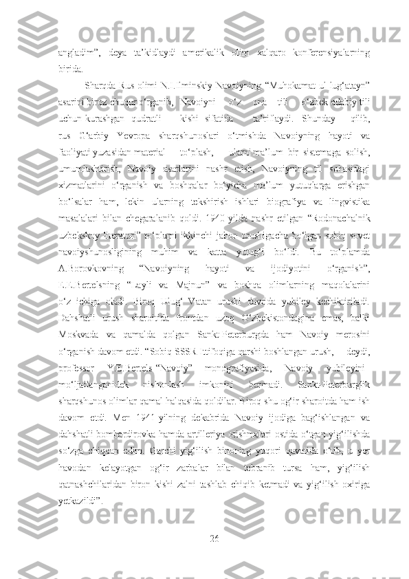 angladim”,   deya   ta’kidlaydi   amerikalik   olim   xalqaro   konferensiyalarning
birida.
               Sharqda Rus olimi N.I.Ilminskiy Navoiyning   “Muhokamat  ul-lug‘atayn”
asarini biroz  chuqur o‘rganib, Navoiyni o‘z ona tili o‘zbek adabiy tili
uchun  kurashgan qudratli kishi sifatida ta’riflaydi. Shunday   qilib,
rus   G‘arbiy   Yevropa   sharqshunoslari   o‘tmishda   Navoiyning   hayoti   va
faoliyati yuzasidan  material to‘plash, ularni ma’lum   bir   sistemaga   solish,
umumlashtirish,   Navoiy   asarlarini   nashr   etish,   Navoiyning   til   sohasidagi
xizmatlarini   o‘rganish   va   boshqalar   bo‘yicha   ma’lum   yutuqlarga   erishgan
bo‘lsalar   ham,   lekin   ularning   tekshirish   ishlari   biografiya   va   lingvistika
masalalari   bilan   chegaralanib   qoldi.   1940-yilda   nashr   etilgan   “Rodonachalnik
uzbekskoy   literaturi”   to‘plami   ikkinchi   jahon   urushigacha   bo‘lgan   sobiq   sovet
navoiyshunosligining   muhim   va   katta   yutug‘i   bo‘ldi.   Bu   to‘plamda
A.Borovkovning   “Navoiyning   hayoti   va   ijodiyotini   o‘rganish”,
E.E.Bertelsning   “Layli   va   Majnun”   va   boshqa   olimlarning   maqolalarini
o‘z   ichiga   oladi.   Biroq   Ulug‘   Vatan   urushi   davrida   yubiley   kechiktiriladi.
Dahshatli   urush   sharoitida   frontdan   uzoq   O‘zbekistondagina   emas,   balki
Moskvada   va   qamalda   qolgan   Sankt-Peterburgda   ham   Navoiy   merosini
o‘rganish davom etdi. “Sobiq SSSR Ittifoqiga qarshi boshlangan urush, –  deydi,
professor Y.E.Bertels “ Navoiy” monografiyasida, – Navoiy yubileyini
mo‘ljallanganidek   nishonlash   imkonini   bermadi.   Sankt-Peterburglik
sharqshunos olimlar qamal halqasida qoldilar. Biroq shu og‘ir sharoitda ham ish
davom   etdi.   Men   1941-yilning   dekabrida   Navoiy   ijodiga   bag‘ishlangan   va
dahshatli  bombardirovka hamda artilleriya otishmalari  ostida o‘tgan yig‘ilishda
so‘zga   chiqqan   edim.   Garchi   yig‘ilish   binoning   yuqori   qavatida   o‘tib,   u   yer
havodan   kelayotgan   og‘ir   zarbalar   bilan   tebranib   tursa   ham,   yig‘ilish
qatnashchilaridan   biron   kishi   zalni   tashlab   chiqib   ketmadi   va   yig‘ilish   oxiriga
yetkazildi”.
26 