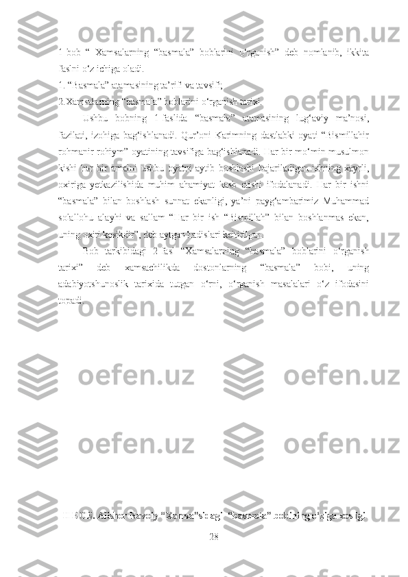 1-bob   “   Xamsalarning   “basmala”   boblarini   o‘rganish”   deb   nomlanib,   ikkita
faslni o‘z ichiga oladi.
1. “Basmala” atamasining ta’rifi va tavsifi;
2.Xamsalarning “basmala” boblarini  o‘rganish tarixi.
  Ushbu   bobning   1-faslida   “basmala”   atamasining   lug‘aviy   ma’nosi,
fazilati,   izohiga   bag‘ishlanadi.   Qur’oni   Karimning   dastlabki   oyati   “Bismillahir
rohmanir rohiym” oyatining tavsifiga bag‘ishlanadi. Har bir mo‘min-musulmon
kishi   har   bir   amalni   ushbu   oyatni   aytib   boshlashi   bajariladigan   ishning   xayrli,
oxiriga   yetkazilishida   muhim   ahamiyat   kasb   etishi   ifodalanadi.   Har   bir   ishni
“basmala”   bilan   boshlash   sunnat   ekanligi,   ya’ni   payg‘ambarimiz   Muhammad
solallohu   alayhi   va   sallam   “Har   bir   ish   “Bismillah”   bilan   boshlanmas   ekan,
uning oxiri kesikdir”, deb aytgan hadislari keltirilgan.
Bob   tarkibidagi   2-fasl   “Xamsalarning   “basmala”   boblarini   o‘rganish
tarixi”   deb   xamsachilikda   dostonlarning   “basmala”   bobi,   uning
adabiyotshunoslik   tarixida   tutgan   o‘rni,   o‘rganish   masalalari   o‘z   ifodasini
topadi.
II BOB. Alisher Navoiy “ Xamsa”sidagi  “basmala” bobining o‘ziga xosligi
28 