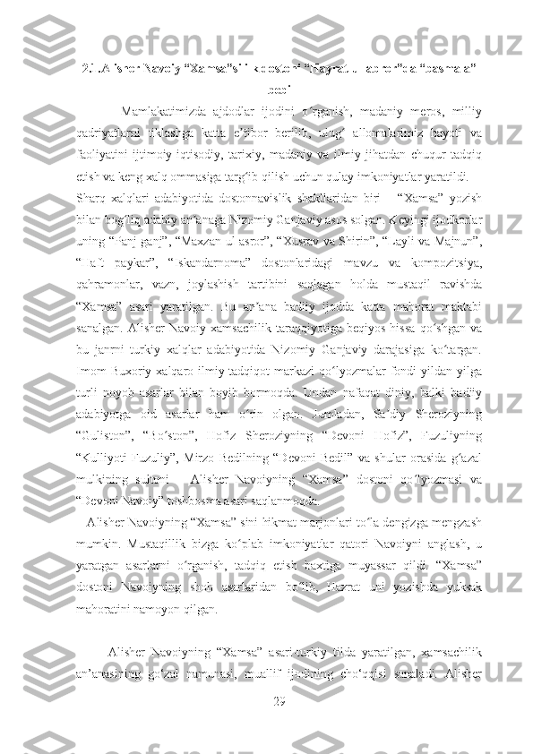 2.1.Alisher Navoiy “Xamsa”si ilk dostoni “Hayrat ul-abror”da “basmala”
bobi
            Mamlakatimizda   ajdodlar   ijodini   o rganish,   madaniy   meros,   milliyʻ
qadriyatlarni   tiklashga   katta   e tibor   berilib,   ulug   allomalarimiz   hayoti   va	
ʼ ʻ
faoliyatini   ijtimoiy-iqtisodiy,   tarixiy,   madaniy   va   ilmiy   jihatdan   chuqur   tadqiq
etish va keng xalq ommasiga targ ib qilish uchun qulay imkoniyatlar yaratildi.
ʻ
Sharq   xalqlari   adabiyotida   dostonnavislik   shakllaridan   biri   –   “Xamsa”   yozish
bilan bog liq adabiy an anaga Nizomiy Ganjaviy asos solgan. Keyingi ijodkorlar	
ʻ ʼ
uning “Panj ganj”, “Maxzan-ul asror”, “Xusrav va Shirin”, “Layli va Majnun”,
“Haft   paykar”,   “Iskandarnoma”   dostonlaridagi   mavzu   va   kompozitsiya,
qahramonlar,   vazn,   joylashish   tartibini   saqlagan   holda   mustaqil   ravishda
“Xamsa”   asari   yaratilgan.   Bu   an ana   badiiy   ijodda   katta   mahorat   maktabi	
ʼ
sanalgan.   Alisher   Navoiy   xamsachilik   taraqqiyotiga   beqiyos   hissa   qo shgan   va	
ʻ
bu   janrni   turkiy   xalqlar   adabiyotida   Nizomiy   Ganjaviy   darajasiga   ko targan.	
ʻ
Imom   Buxoriy xalqaro ilmiy-tadqiqot  markazi   qo lyozmalar  fondi  yildan  yilga	
ʻ
turli   noyob   asarlar   bilan   boyib   bormoqda.   Undan   nafaqat   diniy,   balki   badiiy
adabiyotga   oid   asarlar   ham   o rin   olgan.   Jumladan,   Sa diy   Sheroziyning	
ʻ ʼ
“Guliston”,   “Bo ston”,   Hofiz   Sheroziyning   “Devoni   Hofiz”,   Fuzuliyning	
ʻ
“Kulliyoti   Fuzuliy”,   Mirzo   Bedilning   “Devoni   Bedil”   va   shular   orasida   g azal	
ʻ
mulkining   sultoni   –   Alisher   Navoiyning   “Xamsa”   dostoni   qo lyozmasi   va	
ʻ
“Devoni Navoiy” toshbosma asari saqlanmoqda.
    Alisher Navoiyning “Xamsa” sini hikmat marjonlari to la dengizga mengzash	
ʻ
mumkin.   Mustaqillik   bizga   ko plab   imkoniyatlar   qatori   Navoiyni   anglash,   u	
ʻ
yaratgan   asarlarni   o rganish,   tadqiq   etish   baxtiga   muyassar   qildi.   “Xamsa”	
ʻ
dostoni   Navoiyning   shoh   asarlaridan   bo lib,   Hazrat   uni   yozishda   yuksak	
ʻ
mahoratini namoyon qilgan.  
      
          Alisher   Navoiyning   “Xamsa”   asari-turkiy   tilda   yaratilgan,   xamsachilik
an’anasining   go‘zal   namunasi,   muallif   ijodining   cho‘qqisi   sanaladi.   Alisher
29 