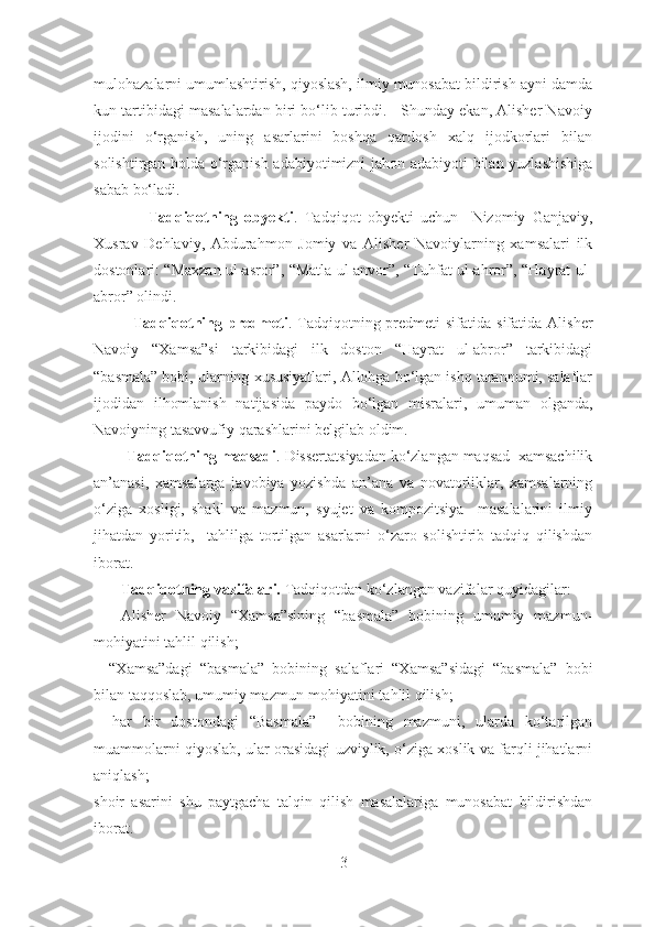 mulohazalarni umumlashtirish, qiyoslash, ilmiy munosabat bildirish ayni damda
kun tartibidagi masalalardan biri bo‘lib turibdi.   Shunday ekan, Alisher Navoiy
ijodini   o‘rganish,   uning   asarlarini   boshqa   qardosh   xalq   ijodkorlari   bilan
solishtirgan holda o‘rganish adabiyotimizni jahon adabiyoti bilan yuzlashishiga
sabab bo‘ladi. 
                Tadqiqotning   obyekti .   Tadqiqot   obyekti   uchun     Nizomiy   Ganjaviy,
Xusrav   Dehlaviy,   Abdurahmon   Jomiy   va   Alisher   Navoiylarning   xamsalari   ilk
dostonlari: “Maxzan ul-asror”, “Matla ul-anvor”, “Tuhfat ul-ahror”, “Hayrat ul-
abror” olindi.
Tadqiqotning predmeti . Tadqiqotning predmeti  sifatida  sifatida  Alisher
Navoiy   “Xamsa”si   tarkibidagi   ilk   doston   “Hayrat   ul-abror”   tarkibidagi
“basmala” bobi, ularning xususiyatlari, Allohga bo‘lgan ishq tarannumi, salaflar
ijodidan   ilhomlanish   natijasida   paydo   bo‘lgan   misralari,   umuman   olganda,
Navoiyning tasavvufiy qarashlarini belgilab oldim.
         Tadqiqotning maqsadi .  Dissertatsiyadan ko‘zlangan maqsad  xamsachilik
an’anasi,   xamsalarga   javobiya   yozishda   an’ana   va   novatorliklar,   xamsalarning
o‘ziga   xosligi,   shakl   va   mazmun,   syujet   va   kompozitsiya     masalalarini   ilmiy
jihatdan   yoritib,     tahlilga   tortilgan   asarlarni   o‘zaro   solishtirib   tadqiq   qilishdan
iborat. 
       Tadqiqotning vazifalari.  Tadqiqotdan ko‘zlangan vazifalar quyidagilar:
  –   Alisher   Navoiy   “Xamsa”sining   “basmala”   bobining   umumiy   mazmun-
mohiyatini tahlil qilish;
–   “Xamsa”dagi   “basmala”   bobining   salaflari   “Xamsa”sidagi   “basmala”   bobi
bilan taqqoslab, umumiy mazmun-mohiyatini tahlil qilish;
–   har   bir   dostondagi   “Basmala”     bobining   mazmuni,   ularda   ko‘tarilgan
muammolarni qiyoslab, ular orasidagi uzviylik, o‘ziga xoslik va farqli jihatlarni
aniqlash;
shoir   asarini   shu   paytgacha   talqin   qilish   masalalariga   munosabat   bildirishdan
iborat.                  
3 