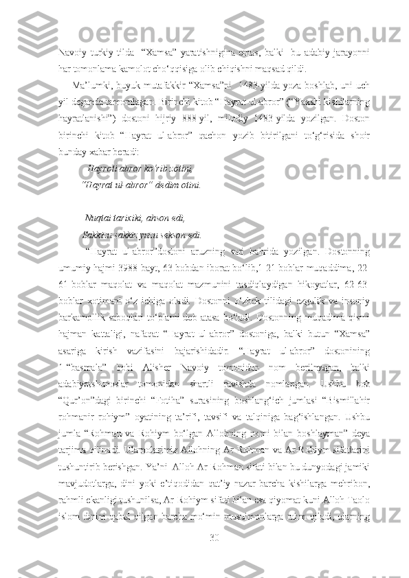 Navoiy   turkiy   tilda     “Xamsa”   yaratishnigina   emas,   balki     bu   adabiy   jarayonni
har tomonlama kamolot cho‘qqisiga olib chiqishni maqsad qildi. 
       Ma’lumki, buyuk mutafakkir  “Xamsa”ni    1483-yilda yoza boshlab, uni uch
yil deganda tamomlagan. Birinchi kitob “Hayrat ul-abror” (“Yaxshi kishilarning
hayratlanishi”)   dostoni   hijriy   888-yil,   milodiy   1483-yilda   yozilgan.   Doston
birinchi   kitob   “Hayrat   ul-abror”   qachon   yozib   bitirilgani   to‘g‘risida   shoir
bunday xabar beradi:
            Hayroti abror ko‘rib zotini, 
         “Hayrat ul-abror” dedim otini.
           Nuqtai tarixiki, ahson edi,
          Sakkizu sakkiz yuzu sekson edi.
          “Hayrat   ul-abror”dostoni   aruzning   sari   bahrida   yozilgan.   Dostonning
umumiy hajmi 3988 bayt, 63 bobdan iborat bo‘lib,1-21-boblar muqaddima, 22-
61-boblar   maqolat   va   maqolat   mazmunini   tasdiqlaydigan   hikoyatlar,   62-63-
boblar   xotimani   o‘z   ichiga   oladi.   Dostonni   o‘zbek   tilidagi   ezgulik   va   insoniy
barkamollik  saboqlari   to‘plami  deb  atasa  bo‘ladi.  Dostonning  muqadima  qismi
hajman   kattaligi,   nafaqat   “Hayrat   ul-abror”   dostoniga,   balki   butun   “Xamsa”
asariga   kirish   vazifasini   bajarishidadir.   “Hayrat   ul-abror”   dostonining
1-“basmala”   bobi   Alisher   Navoiy   tomonidan   nom   berilmagan,   balki
adabiyotshunoslar   tomonidan   shartli   ravishda   nomlangan.   Ushbu   bob
“Qur’on”dagi   birinchi   “Fotiha”   surasining   boshlang‘ich   jumlasi   “Bismillahir
rohmanir   rohiym”   oyatining   ta’rifi,   tavsifi   va   talqiniga   bag‘ishlangan.   Ushbu
jumla   “Rohman   va   Rohiym   bo‘lgan   Allohning   nomi   bilan   boshlayman”   deya
tarjima  qilinadi. Ulamolarimiz Allohning  Ar-Rohman  va  Ar-Rohiym   sifatlarini
tushuntirib berishgan. Ya’ni  Alloh Ar-Rohman sifati bilan bu dunyodagi jamiki
mavjudotlarga,   dini   yoki   e’tiqodidan   qat’iy   nazar   barcha   kishilarga   mehribon,
rahmli ekanligi tushunilsa, Ar-Rohiym sifati bilan esa qiyomat kuni Alloh Taolo
islom  dinini  qabul  qilgan barcha mo‘min-musulmonlarga rahm  qiladi,  ularning
30 