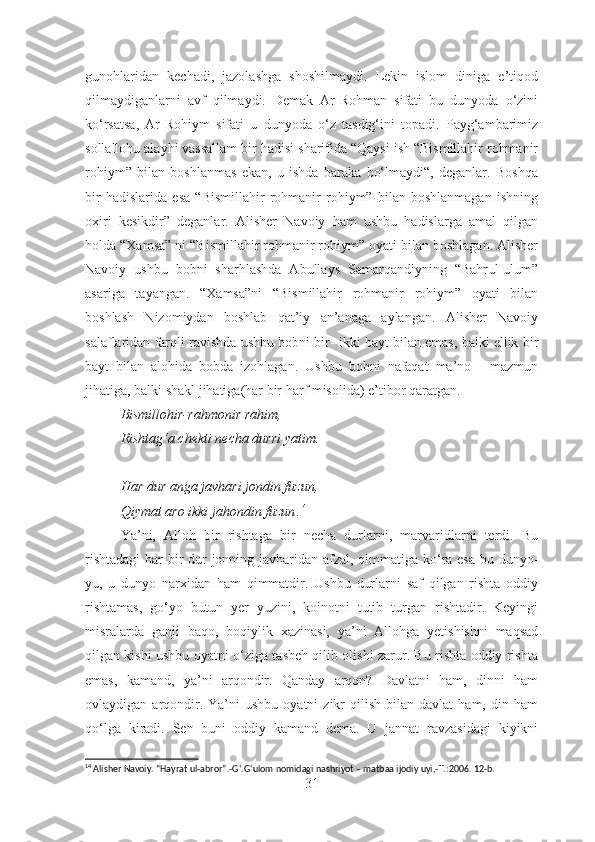 gunohlaridan   kechadi,   jazolashga   shoshilmaydi.   Lekin   islom   diniga   e’tiqod
qilmaydiganlarni   avf   qilmaydi.   Demak   Ar-Rohman   sifati   bu   dunyoda   o‘zini
ko‘rsatsa,   Ar-Rohiym   sifati   u   dunyoda   o‘z   tasdig‘ini   topadi.   Payg‘ambarimiz
sollallohu alayhi vassallam bir hadisi sharifida “Qaysi ish “Bismillahir rohmanir
rohiym”   bilan   boshlanmas   ekan,   u   ishda   baraka   bo‘lmaydi“,   deganlar.   Boshqa
bir   hadislarida   esa   “Bismillahir   rohmanir   rohiym”   bilan   boshlanmagan   ishning
oxiri   kesikdir”   deganlar.   Alisher   Navoiy   ham   ushbu   hadislarga   amal   qilgan
holda “Xamsa” ni “Bismillahir rohmanir rohiym” oyati bilan boshlagan. Alisher
Navoiy   ushbu   bobni   sharhlashda   Abullays   Samarqandiyning   “Bahrul-ulum”
asariga   tayangan.   “Xamsa”ni   “Bismillahir   rohmanir   rohiym”   oyati   bilan
boshlash   Nizomiydan   boshlab   qat’iy   an’anaga   aylangan.   Alisher   Navoiy
salaflaridan farqli ravishda ushbu bobni bir- ikki bayt bilan emas, balki ellik bir
bayt   bilan   alohida   bobda   izohlagan.   Ushbu   bobni   nafaqat   ma’no   -   mazmun
jihatiga, balki shakl jihatiga(har bir harf misolida) e’tibor qaratgan. 
Bismillohir-rahmonir rahim,
Rishtag‘a chekti necha durri yatim.
Har dur anga javhari jondin fuzun,
Qiymat aro ikki jahondin fuzun . 14
Ya’ni,   Alloh   bir   rishtaga   bir   necha   durlarni,   marvaridlarni   terdi.   Bu
rishtadagi  har bir  dur jonning javharidan afzal, qimmatiga ko‘ra esa bu dunyo-
yu,   u   dunyo   narxidan   ham   qimmatdir.   Ushbu   durlarni   saf   qilgan   rishta   oddiy
rishtamas,   go ‘ yo   butun   yer   yuzini,   koinotni   tutib   turgan   rishtadir.   Keyingi
misralarda   ganji   baqo,   boqiylik   xazinasi,   ya’ni   Allohga   yetishishni   maqsad
qilgan kishi ushbu oyatni o‘ziga tasbeh qilib olishi zarur. Bu rishta oddiy rishta
emas,   kamand,   ya’ni   arqondir.   Qanday   arqon?   Davlatni   ham,   dinni   ham
ovlaydigan  arqondir.  Ya’ni   ushbu  oyatni  zikr  qilish  bilan  davlat   ham,  din  ham
qo‘lga   kiradi.   Sen   buni   oddiy   kamand   dema.   U   jannat   ravzasidagi   kiyikni
14
 Alisher Navoiy. “Hayrat ul-abror”.-G ‘ .G ‘ ulom nomidagi nashriyot – matbaa ijodiy uyi,- T.:2006. 12-b.
31 