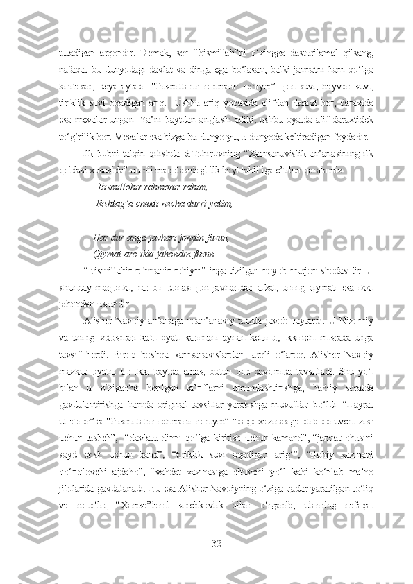 tutadigan   arqondir.   Demak,   sen   “bismillah”ni   o‘zingga   dasturilamal   qilsang,
nafaqat   bu   dunyodagi   davlat   va   dinga   ega   bo‘lasan,   balki   jannatni   ham   qo‘lga
kiritasan,   deya   aytadi.   “Bismillahir   rohmanir   rohiym”-   jon   suvi,   hayvon   suvi,
tiriklik   suvi   oqadigan   ariq.     Ushbu   ariq   yoqasida   alifdan   daraxt   bor,   daraxtda
esa   mevalar   ungan.   Ya’ni   baytdan   anglashiladiki,   ushbu   oyatda   alif   daraxtidek
to‘g‘rilik bor. Mevalar esa bizga bu dunyo-yu, u dunyoda keltiradigan foydadir.
            Ilk   bobni   talqin   qilishda   S.Tohirovning   “Xamsanavislik   an’anasining   ilk
qoidasi xususida” nomli maqolasidagi ilk bayt tahliliga e’tibor qaratamiz:
                Bismillohir rahmonir rahim,
               Rishtag‘a chekti necha durri yatim,
              Har dur anga javhari jondin fuzun,
              Qiymat aro ikki jahondin fuzun.
“Bismillahir  rohmanir rohiym” ipga tizilgan noyob marjon shodasidir. U
shunday   marjonki,   har   bir   donasi   jon   javharidan   afzal,   uning   qiymati   esa   ikki
jahondan ustundir .
Alisher   Navoiy   an’anaga   noan’anaviy   tarzda   javob   qaytardi.   U   Nizomiy
va   uning   izdoshlari   kabi   oyati   karimani   aynan   keltirib,   ikkinchi   misrada   unga
tavsif   berdi.   Biroq   boshqa   xamsanavislardan   farqli   o‘laroq,   Alisher   Navoiy
mazkur   oyatni   bir-ikki   baytda   emas,   butun   bob   davomida   tavsifladi.   Shu   yo‘l
bilan   u   o‘zigacha   berilgan   ta’riflarni   umumlashtirishga,   badiiy   suratda
gavdalantirishga   hamda   original   tavsiflar   yaratishga   muvaffaq   bo‘ldi.   “Hayrat
ul-abror”da “Bismillahir rohmanir rohiym” “baqo xazinasiga olib boruvchi zikr
uchun   tasbeh”,     “davlatu   dinni   qo‘lga   kiritish   uchun   kamand”,   “jannat   ohusini
sayd   etish   uchun   band”,   “tiriklik   suvi   oqadigan   arig‘”,   “ilohiy   xazinani
qo‘riqlovchi   ajdaho”,   “vahdat   xazinasiga   eltuvchi   yo‘l   kabi   ko‘plab   ma’no
jilolarida gavdalanadi. Bu esa Alisher Navoiyning o‘ziga qadar yaratilgan to‘liq
va   noto‘liq   “Xamsa”larni   sinchkovlik   bilan   o‘rganib,   ularning   nafaqat
32 