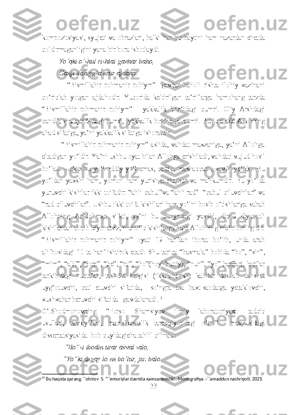 kompozitsiyasi,   syujeti  va  obrazlari,  balki   har   bir  baytini   ham  nazardan  chetda
qoldirmaganligini yana bir bora isbotlaydi. 
          Yo‘qki o‘shul rishtai gavhar baho,
          Ganji ilohiyg‘a erur ajdaho.
                “Bismillahir   rohmanir   rohiym”-   gavhar   baholi   rishta   ilohiy   xazinani
qo‘riqlab   yotgan   ajdahodir.   Yuqorida   keltirilgan   ta’riflarga   hamohang   tarzda
“Bismillahir   rohmanir   rohiym”   -   yakkalik   bog‘idagi   qumri.   Oliy   Arshdagi
qandil, shu qandildagi qumri,  yakkalik bog‘idagi qumri. Bu jumlada Allohning
ahad sifatiga, ya’ni yakkalik sifatiga ishoratdir.
                “Bismillahir   rohmanir  rohiym” aslida,   vahdat  maxzaniga,  ya’ni  Allohga
eltadigan yo‘ldir. Ya’ni ushbu oyat bilan Allohga erishiladi, vahdati vujud hosil
bo‘ladi.   Lekin   bu   yo‘l   oddiy   yo‘l   emas,   qattiq,   mashaqqatli,   xavfli   yo‘ldir.   Bu
yo‘ldan   yaxshi   ham,   yomon   ham   yurishga   majbur   va   mahkumdir.   Bu   yo‘lda
yuruvchi kishilar ikki toifadir: “ahli qabul”va “ahli rad”- “qabul qiluvchilar” va
“rad qiluvchilar”. Ushbu ikki toifa kishilari ham yo‘lni bosib o‘tishlariga sabab
Allohning   Ar-Rohman   sifati,   ya’ni   bu   dunyodagi   yaxshi,   din-u   diyonatli
kishilardan tortib diyonatsiz, munofiq kishilarga ham Allohning mehribonligidir.
“Bismillahir   rohmanir   rohiym”   oyati   19   harfdan   iborat   bo‘lib,   unda   arab
alifbosidagi   10  ta  harf  ishtirok  etadi.  Shu  tariqa  “basmala”  bobida  “bo”,  “sin”,
“mim”, “alif”, “lom”, “he”, “ro”, “ho”(hoyi huttiy), “nun”, ”yo” harflari, harflar
tarkibidagi   nuqtalar,   tashdid   belgisi   (ikkilantirish)   kabilar   dastlab   dahshat
uyg‘otuvchi,   qatl   etuvchi   sifatida,     so‘ngra   esa   baxt-saodatga   yetaklovchi,
xushxabar beruvchi sifatida   gavdalanadi. 15
G‘.Shodmonovning   “ Porso   Shamsiyev   ilmiy   laboratoriyasi:   tadqiq
usullari,   tamoyillari,   matnshunoslik   taraqqiyotidagi   o‘rni”     mavzusidagi
dissertatsiyasida   bob quyidagicha tahlil qilinadi:
             “Bo” si ibodin  urar  avval salo,
             “Yo” ki degay  lo  ne bo‘lur, juz balo . 
15
 Bu haqida qarang: Tohirov  S. “Temuriylar davrida xamsanavislik”. Monografiya.:-Tamaddun nashriyoti, 2021. 
33 