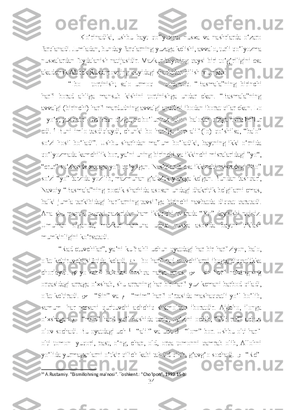                         Ko‘rinadiki,   ushbu   bayt   qo‘lyozma   nusxa   va   nashrlarda   o‘zaro
farqlanadi.   Jumladan, bunday farqlarning yuzaga kelishi, avvalo, turli qo‘lyozma
nusxalardan foydalanish natijasidir. Mazkur baytning qaysi biri   to‘g‘riligini esa
akademik Alibek Rustamovning quyidagi sharhidan bilish   mumkin: 
              “ Ibo   –   tortinish;   salo   urmoq   –   undamoq.   “Basmala”ning   birinchi
harfi   borad   ahliga   mansub   kishini   tortinishga   undar   ekan.   “Basmala”ning
avvalgi (birinchi) harfi mardudning avvalgi amalini ibodan iborat qilar   ekan.  Lo
–  yo‘q;  juz balo  –  balodan o‘zga ;   ne bo‘lur juz balo – balodan o‘zga   nima bo‘lur
edi. 16
  Buni   imlo   tasdiqlaydi,   chunki   bo   harfiga   lom-alif   (lo)   qo‘shilsa,   “balo”
so‘zi   hosil   bo‘ladi”.   Ushbu   sharhdan   ma’lum   bo‘ladiki,   baytning   ikki   o‘rnida
qo‘lyozmada kamchilik bor, ya’ni uning birinchi va   ikkinchi misralaridagi ”yo“,
“erur” so‘zlarida xatoga yo‘l qo‘yilgan.   Nashrlarda esa ikkinchi misradagi “Bo”
so‘zi “yo” tarzida yozilib, mazmunan   g‘alizlik yuzaga kelgan. Bundan tashqari,
Navoiy “Basmala”ning poetik sharhida asosan undagi diakritik belgilarni emas,
balki   jumla   tarkibidagi   harflarning   tavsifiga   birinchi   navbatda   diqqat   qaratadi.
Ana   shu   mantiq   nuqtai   nazaridan   ham   ikkinchi   misrada   “Yo”   deyilishi   nojoiz.
Umuman   olganda,   mazkur   namuna   uchta   nusxa   asosida   baytni   tiklash
mumkinligini ko‘rsatadi.
               “Rad etuvchilar”, ya’ni kufr ahli uchun oyatdagi har bir harf ziyon, balo,
ofat   keltiruvchi  sifatida  keladi.   ﺐ   -  bo harfi  rad etuvchilarni   iboga, diqqatlikka
chorlaydi.   ﻯ – yo   harfi   balodan   boshqa   narsa   emas.   ﺲ   -   sin   harfi   nahangning
orqasidagi  arraga o‘xshab, shu arraning har bir harfi yuz kemani barbod qiladi,
ofat   keltiradi.   ﺲ   -   “Sin”   va   ﻢ   -   “mim”   harfi   o‘rtasida   mashaqqatli   yo‘l   bo‘lib,
samum-   har   narsani   qurituvchi   achchiq   shamoldan   iboratdir.   Ajdaho,   ilonga
o‘xshagan   ﻢ   -   “mim”   harfi   yo‘l   boshida   turib,   og‘zini   ochib,   “ahli   rad”   uchun
olov sochadi. Bu oyatdagi uch   ﻟ   - “alif” va uch   ﻞ   - “lom” bor. Ushbu olti harf-
olti   tomon-   yuqori,   past,   o‘ng,   chap,   old,   orqa   tomonni   qamrab   olib,   Allohni
yo‘lida yurmaganlarni o‘tkir qilich kabi tahdid qilib, g‘avg‘o sochadi.   ﺮ   –“ Re”-
16
 A.Rustamiy. “Bismillohning ma’nosi”. Toshkent.: “Cho ‘lpon”, 1993.15-b.
34 