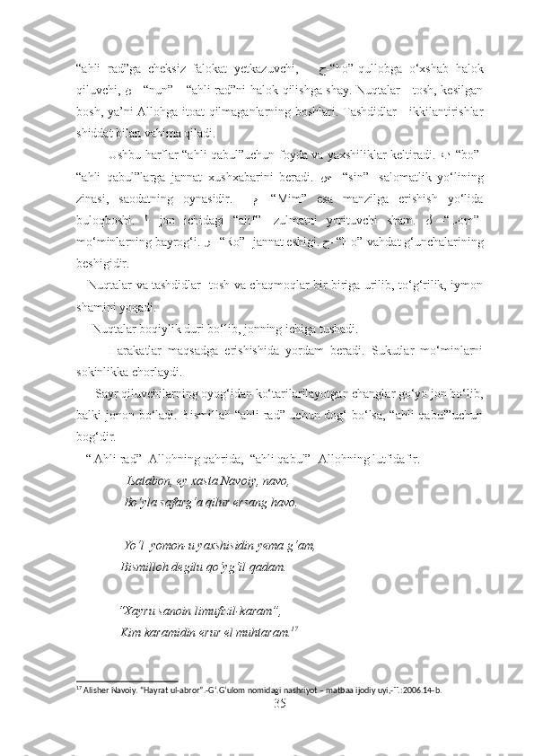“ahli   rad”ga   cheksiz   falokat   yetkazuvchi,       ﺡ -“ho”-qullobga   o‘xshab   halok
qiluvchi,   ﻦ   - “nun”-   “ahli rad”ni halok qilishga shay. Nuqtalar - tosh, kesilgan
bosh, ya’ni Allohga itoat qilmaganlarning boshlari. Tashdidlar - ikkilantirishlar
shiddat bilan vahima qiladi. 
               Ushbu harflar “ahli qabul”uchun foyda va yaxshiliklar keltiradi.   ﺐ –“ bo”-
“ahli   qabul”larga   jannat   xushxabarini   beradi.   ﺲ   –“ sin”-   salomatlik   yo‘lining
zinasi,   saodatning   oynasidir.     ﻢ   -“Mim”   esa   manzilga   erishish   yo‘lida
buloqboshi.   ﻟ   -jon   ichidagi   “alif”-   zulmatni   yorituvchi   sham.   ﻝ   -“Lom”-
mo‘minlarning bayrog‘i.  ﺮ  –“ Ro” -jannat eshigi.  ﺡ –“ Ho”-vahdat g‘unchalarining
beshigidir.
     Nuqtalar va tashdidlar- tosh va chaqmoqlar bir-biriga urilib, to‘g‘rilik, iymon
shamini yoqadi.
     Nuqtalar boqiylik duri bo‘lib, jonning ichiga tushadi.
          Harakatlar   maqsadga   erishishida   yordam   beradi.   Sukutlar   mo‘minlarni
sokinlikka chorlaydi.
      Sayr qiluvchilarning oyog‘idan ko‘tarilarilayotgan changlar go‘yo jon bo‘lib,
balki jonon bo‘ladi. Bismillah “ahli  rad” uchun dog‘ bo‘lsa, “ahli  qabul”uchun
bog‘dir. 
   “ Ahli rad”- Allohning qahrida,  “ahli qabul”- Allohning lutfidafir.
                Isatabon, ey xasta Navoiy, navo,
               Bo‘yla safarg‘a qilur ersang havo.
               Yo‘l  yomon-u yaxshisidin yema g‘am,
              Bismilloh degilu qo‘yg‘il qadam.
             “Xayru sanoin limufizil-karam”,
              Kim karamidin erur el muhtaram. 17
17
 Alisher Navoiy. “Hayrat ul-abror”.-G ‘ .G ‘ ulom nomidagi nashriyot – matbaa ijodiy uyi,- T.:2006.14-b.
35 