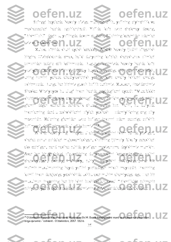           So‘nggi   baytlarda   Navoiy   o‘ziga   murojaat   qilib,   yo‘lning   qiyinchilik   va
mashaqqatlari   haqida   ogohlantiradi.   Yo‘lda   ko‘p   ozor   chekmay   desang,
“Bismilloh!”- degin-u, yo‘lingda davom et. Zero, Allohning karamidan odamlar
aziz va mukarramdir.
            Xulosa   o‘rnida   shuni   aytish   kerakki,     Alisher   Navoiy   ijodini   o‘rganish
birgina   O‘zbekistonda   emas,   balki   dunyoning   ko‘plab   sharqshunos   olimlari
tomonidan   tadqiq   etib   kelinmoqda.   Bugungi   kunimizda   Navoiy   haqida   ko‘p
yozilyapti.   Xalqimiz   o‘zining   bunday   buyuk   farzandiga   ehtiromini   izhor   etish,
uning   nomini   yanaqa   abadiylashtirish   yo‘lida   ko‘p   amaliy   ishlarni   amalga
oshirmoqda.  Bunga  har  birimiz   guvoh  bo‘lib  turibmiz.  Xususan,   Prezidentimiz
Shavkat   Mirziyoyev   bu   ulug‘   inson   haqida   quyidagilarni   aytadi:   “Mutafakkir
shoirimizning   “Odamiy   ersang   demagil   odami,   Onikim   yo‘q   xalq   g‘amidin
g‘ami”   degan   satrlarida   qanchalik   chuqur   ma’no   bor.   Ya’ni,   bu   dunyoda
insonlarning   dard-u   tashvishlarini   o‘ylab   yashash   -   odamiylikning   eng   oliy
mezonidir.   Xalqning   g‘amidan   uzoq   bo‘lgan   insonni   odam   qatoriga   qo‘shib
bo‘lmaydi, deb uqtirmoqda ulug‘ bobomiz”.  18
 
              Alisher   Navoiyning     “Hayrat   ul-abror”   dostonini   islom   ruhida   yozilgan,
shariat   qonun-qoidalari   mujassamlashgan,   shoirning   ijtimoiy-falsafiy   qarashlari
aks   ettirilgan,   pand-nasihat   ruhida   yozilgan   mavizanoma   deyishimiz   mumkin.
Asar   har   bir   yoshdagi   o‘quvchining   dunyoqarashini   kengaytiradigan,   aqlini
charxlaydigan,   axloqiy,   ma’naviy,   ruhiy     dunyosini   poklaydigan,   har   bir
mo‘min-musulmonning   hayot   yo‘lini   yoritadigan   misoli   mayoqdir.   Insonning
komil   inson   darajasiga   yetshishida   ushbu   asar   muhim   ahamiyatga   ega.   Har   bir
musulmon   insonning   har   bir   ishni   boshlashdan   avval   “Bismillahir   rohmanir
rohiym” oyatini aytib boshlashi dinimizning go‘zal aqidalaridan darak beradi.  
18
 O‘zbekiston Respublikasi Prezidenti Mirziyoyev Sh.M. Buyuk kelajagimizni mard va olijanob xalqimiz bilan 
birga quramiz.-Toshkent.: O‘zbekiston, 2017. 112-b.
36 
