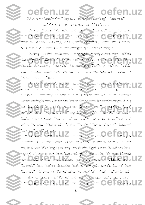 2.2.Alisher Navoiyning “Hayrat ul-abror” dostonidagi    “basmala”
bobining sharhlash an’analari tahlili va tadqiqi
Alisher   Navoiy   “Xamsa”si   dostonlarining   “basmala”   bobi,   hamd   va
munojot   boblari   alohida     olib,   o‘zaro   qiyoslangan   holda   tadqiq   etilmagan.   Bu
masalada   Alibek   Rustamiy,   Abduqodir   Hayitmetov,   Najmiddin   Komilov,
Muslihiddin Muhiddinov kabi olimlarning ilmiy izlanishlari mavjud.
Navoiy   ijodini   mukammal   o‘rgangan   navoiyshunoslardan   Alibek
Rustamiyning   “Bismilloh”ning   ma’nosi”   risolasini   tahlilga   tortdik.   Ushbu
risolada   A.Rustamiy   “basmala”   haqida,   “Bismilloh”ning   ma’nosi   haqida,
ularning   dostonlardagi   kirish   qismida   muhim   ahamiyat   kasb   etishi   haqida   o‘z
fikrlarini keltirib o‘tgan.
              Аlisher   Navoiy   “Xamsa”dagi   har   bir   bobga   alohida  sarlavha   qo‘ygan   va
sarlavha ning   matnida   mavjud   masalalar   haqida   tezislar   taqdim   qilgan.   Biroq
“Hayrat   ul-abror”ning   “ Basmala ”   bobi   sarlavhalanmagan.   Ya ni   “Xamsa”ʼ
dostonlarining  hamm asida birinchi boblar shoir tomonidan nomlanmagan. Biroq
biz   dastlabki   bobni   tadqiqotga   tortar   ekanmiz,   shartli   nomlashga   ehtiyoj
sezilgani   uchun   “Hayrat   ul-abror”ning   dastlabki   bobini   “basmala”   deb   atadik.
Qur onning   ilk   surasi   “Fotiha”   bo‘lib,   hanafiy   mazhabiga   ko‘ra   “Basmala”	
ʼ
uning   ilk   oyati   hisoblanadi.   Аlisher   Navoiy   “Hayrat   ul-abror”   dostonini
“ b asmala” bilan boshlaydi .
      “Basmala” bobi “Xamsa” uchun umumiy kirish hisoblanadi. Chunki “Hayrat
ul-abror”   asli   20   maqolatdan   tashkil   topgan .   Muqaddimada   shoir   20   ta   bob
haq ida  doston  bilan  bog‘liq  nazariy  qarashlarini   ilgari  surgan.  Xuddi  shu   holat
keyingi   to‘rtta   dostonda   ham   kuzatiladi,   ya ni   muallif   har   bir   muqaddimada	
ʼ
hamd,   na t,   ustozlar   maqtovi,   asar   yozishning   sababini   keltiradi,   ammo	
ʼ
“basmala”   bobi   boshqa   dostonlar   boshida   kelmaydi,   demak,   bu   hol   ham
“basmala” bobi umumiy “Xamsa” uchun kalit vazifasini o‘tashi ma’lum bo‘ladi.
          Аlisher   Navoiyning   “Xamsa”   dostonlarida   qo‘llagan   qat iy   badiiy   uslubi	
ʼ
bo‘lib, unga muvofiq bob aniq bir necha qismlarga ajratiladi, bobning o‘ziga xos
37 
