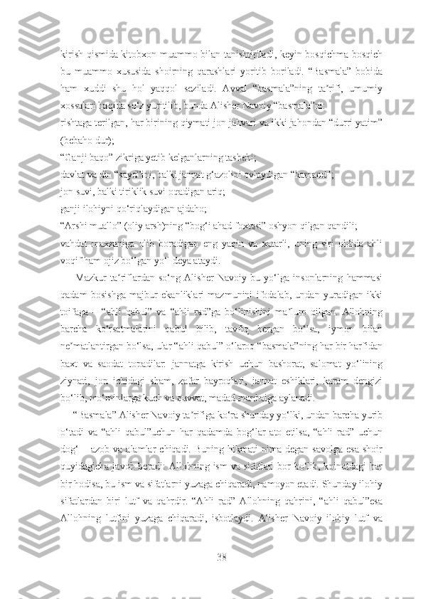 kirish qismida kitobxon muammo bilan tanishtiriladi, keyin bosqichma-bosqich
bu   muammo   xususida   shoirning   qarashlari   yoritib   boriladi.   “Basmala”   bobida
ham   xuddi   shu   hol   yaqqol   seziladi.   Avval   “basmala”ning   ta rifi,   umumiyʼ
xossalari haqida so‘z yuritilib, bunda Аlisher Navoiy “basmala”ni:
rishtaga terilgan, har birining qiymati jon jahvari va ikki jahondan “durri yatim”
(bebaho dur); 
“Ganji baqo” zikriga yetib kelganlarning tasb e hi; 
davlat va din “sayd”ini, balki jannat g‘azolini ovlaydigan “kamand”;
jon suvi, balki tiriklik suvi oqadigan ariq;
ganji ilohiyni qo‘riqlaydigan ajdaho;
“Аrshi muallo” (oliy arsh)ning “bog‘i ahad foxtasi” oshyon qilgan qandili;
vahdat   maxzaniga   olib   boradigan   eng   yaqin   va   xatarli,   uning   siri   oldida   ahli
voqif ham ojiz bo‘lgan yo‘l deya ataydi.
Mazkur   ta riflardan   so‘ng   Аlisher   Navoiy   bu   yo‘lga   insonlarning   hammasi	
ʼ
qadam   bosishga   majbur   ekanliklari   mazmunini   ifodalab,   undan   yuradigan   ikki
toifaga   –   “ahli   qabul”   va   “ahli   rad”ga   bo‘linishini   ma lum   qilgan.   Allohning	
ʼ
barcha   ko‘rsatmalarini   qabul   bilib,   tavfiq   bergan   bo‘lsa,   iymon   bilan
ne matlantirgan bo‘lsa, ular “ahli qabul” o‘laroq “basmala”ning har bir harfidan	
ʼ
baxt   va   saodat   topadilar:   jannatga   kirish   uchun   bashorat,   salomat   yo‘lining
ziynati,   jon   ichidagi   sham,   zafar   bayroqlari,   jannat   eshiklari,   karam   dengizi
bo‘lib, mo‘minlarga kuch va quvvat, madad manbaiga aylanadi.
     “Basmala” Аlisher Navoiy ta rifiga ko‘ra shunday yo‘lki, undan barcha yurib	
ʼ
o‘tadi   va   “ahli   qabul”uchun   har   qadamda   bog‘lar   ato   etilsa,   “ahli   rad”   uchun
dog‘  –  azob   va  alamlar   chiqadi.  Buning  hikmati  nima  degan  savolga  esa   shoir
quyidagicha javob beradi: Аllohning ism  va sifatlari bor  bo‘lib, koinotdagi  har
bir hodisa, bu ism va sifatlarni yuzaga chiqaradi, namoyon etadi. Shunday ilohiy
sifatlardan   biri   lutf   va   qahrdir.   “Аhli   rad”   Аllohning   qahrini,   “ahli   qabul”esa
Аllohning   lutfini   yuzaga   chiqaradi,   isbotlaydi.   Аlisher   Navoiy   ilohiy   lutf   va
38 