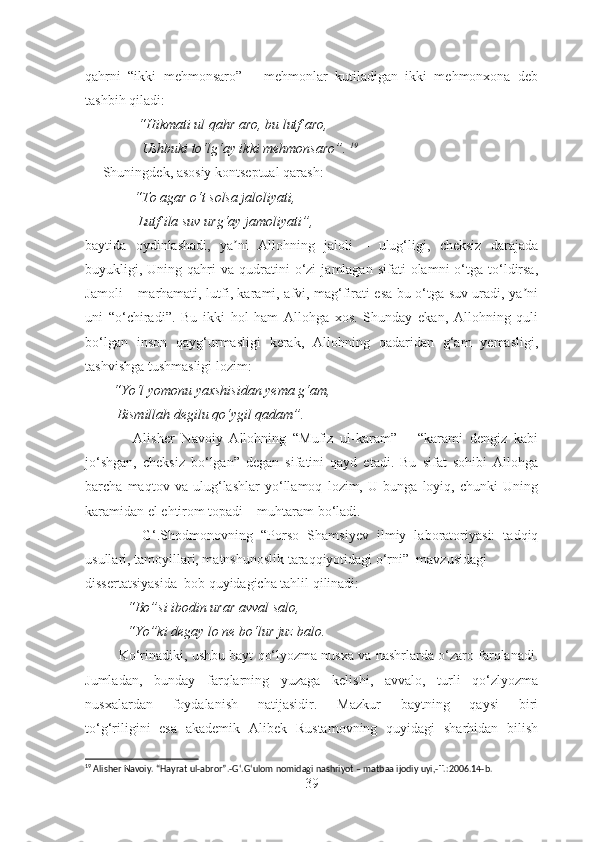 qahrni   “ikki   mehmonsaro”   –   mehmonlar   kutiladigan   ikki   mehmonxona   deb
tashbih qiladi: 
         “Hikmati ul qahr aro, bu lutf aro , 
           Ushbuki to‘lg‘ay ikki mehmonsaro”.  19
      Shuningdek, asosiy kontseptual qarash: 
               “To agar o‘t solsa jaloliyati ,
                Lutf ila suv urg‘ay jamoliyati” ,  
baytida   oydinlashadi,   ya ni   Аllohning   jaloli   –   ulug‘ligi,   cheksiz   darajadaʼ
buyukligi,  Uning  qahri  va  qudratini   o‘zi   jamlagan   sifati   olamni   o‘tga  to‘ldirsa,
Jamoli – marhamati, lutfi, karami, afvi, mag‘firati esa bu o‘tga suv uradi, ya ni	
ʼ
uni   “o‘chiradi”.   Bu   ikki   hol   ham   Аllohga   xos.   Shunday   ekan,   Аllohning   quli
bo‘lgan   inson   qayg‘urmasligi   kerak,   Аllohning   qadaridan   g‘am   yemasligi,
tashvishga tushmasligi lozim: 
        “Yo‘l yomonu yaxshisidan yema g‘am, 
          Bismillah degilu qo‘ygil qadam”. 
              Аlisher   Navoiy   Аllohning   “Mufiz   ul-karam”   –   “karami   dengiz   kabi
jo‘shgan,   cheksiz   bo‘lgan”   degan   sifatini   qayd   etadi.   Bu   sifat   sohibi   Аllohga
barcha   maqtov   va   ulug‘lashlar   yo‘llamoq   lozim,   U   bunga   loyiq,   chunki   Uning
karamidan el ehtirom topadi – muhtaram bo‘ladi. 
              G‘.Shodmonovning   “ Porso   Shamsiyev   ilmiy   laboratoriyasi:   tadqiq
usullari, tamoyillari, matnshunoslik taraqqiyotidagi o‘rni”  mavzusidagi
dissertatsiyasida   bob quyidagicha tahlil qilinadi:
            “Bo”si ibodin urar avval salo,
            “Yo”ki degay lo ne bo‘ lur juz balo.
         Ko‘rinadiki, ushbu bayt qo‘lyozma nusxa va nashrlarda o‘zaro farqlanadi.
Jumladan,   bunday   farqlarning   yuzaga   kelishi,   avvalo,   turli   qo‘zlyozma
nusxalardan   foydalanish   natijasidir.   Mazkur   baytning   qaysi   biri
to‘g‘riligini   esa   akademik   Alibek   Rustamovning   quyidagi   sharhidan   bilish
19
 Alisher Navoiy. “Hayrat ul-abror”.-G ‘ .G ‘ ulom nomidagi nashriyot – matbaa ijodiy uyi,- T.:2006.14-b.
39 